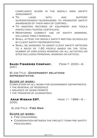 compliance score in the weekly area safety
assessment.
• To liaise with and support
superintendent/supervisors to promoter safety
awareness of their area of control.
• To maintain records of equipment and tools
inspection/testing certificate.
• Monitoring correct use of safety barriers,
including timely removal.
• Shall attend the weekly safety meeting scheduled
by client safety representative.
• Shall be assigned to assist client safety officers
to a ratio of 1:60 people based on the total
number of employees working on all activities on
sites including personal working on offices.
Saudi Fisheries Company. From 7 - 2000 --- 6 -
2001.
B) Job Title: - Government relations
representative.
Scope of work:-
Completion of all work for government departments
• the renewal of residence
• issuance of work permits
• the transfer of guarantees
Arab Wissam EST. from 11 - 1999 --- 6 --
2000.
A) Job Title: - Fire Man
Scope of work:-
• Fire Countering.
• Coordination between the project team fire safety
procedures.
Page 12 of 13
 