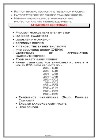 • Part of training team of fire prevention program
• Participates for Fire fighting training Program.
• Maintain the high level standards of fire
protection and fire fighting equipments.
ATTACHMENT CERTIFICATE
• Project management step by step
• iso 9001 awareness
• leadership workshop
• defensive driving
• attended the sasref shutdown
• Pro solutions group (OSHA)
• Certificate of appreciation
(Sabic/Sinopec)
• Food safety basic course.
• Award certificate for environmental safety &
health (ES&H) for projects no.:-
204 – C48
204 – C48
204 --- C48
204 --- C48
262 – C02
136 – C02
202 – C09
202 – C12
262 – C03
262 ---- C05
• Experience certificate (Saudi Fishrise
Company)
• English language certificate
• High school
Page 13 of 13
 