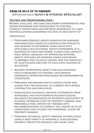 from 02-2013 uP to Present.
A)Position held: Safety & HYGIENE SPECIALIST.
Duties and Responsibilities :
Review, evaluate, and analyses work environments and
design programs and procedures to control,
conduct inspections and enforce adherence to laws
and regulations governing the health and safety of
individuals.
• Performs periodic onsite surveys for assigned
organizations; inspects construction projects
and designs to determine compliance with
applicable occupational safety standards, (e.g.,
question of exits and stairs, floor load capacity,
aisle space, adequacy of sprinkling systems,
safety features on storage tanks containing
flammable and volatile liquids, and the adequacy
of scaffolding erected to facilitate painting of
buildings).
• Advises appropriate safety and occupational
health measures to control or eliminate
hazardous operating processes or environmental
conditions.
• Prepares and revises safety instructions and
guides that are relevant to current or planned
contractor and employees.
• Investigates incidents, obtains statements from
witnesses, and photographs incidents scene;
records circumstances of incidents and extent of
injuries, estimates cost of property damage, and
prepares a final report of findings with
recommendations to correct the unsafe acts or
conditions that caused the personnel injury or
property damage.
• Provides technical safety training to employees
using a wide variety of materials, publications,
exhibits, protective devices, and visual aids;
Page 3 of 13
 