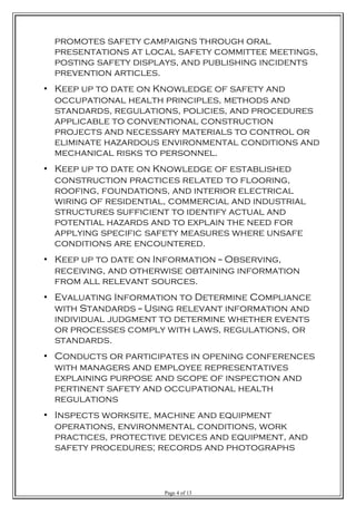 promotes safety campaigns through oral
presentations at local safety committee meetings,
posting safety displays, and publishing incidents
prevention articles.
• Keep up to date on Knowledge of safety and
occupational health principles, methods and
standards, regulations, policies, and procedures
applicable to conventional construction
projects and necessary materials to control or
eliminate hazardous environmental conditions and
mechanical risks to personnel.
• Keep up to date on Knowledge of established
construction practices related to flooring,
roofing, foundations, and interior electrical
wiring of residential, commercial and industrial
structures sufficient to identify actual and
potential hazards and to explain the need for
applying specific safety measures where unsafe
conditions are encountered.
• Keep up to date on Information -- Observing,
receiving, and otherwise obtaining information
from all relevant sources.
• Evaluating Information to Determine Compliance
with Standards -- Using relevant information and
individual judgment to determine whether events
or processes comply with laws, regulations, or
standards.
• Conducts or participates in opening conferences
with managers and employee representatives
explaining purpose and scope of inspection and
pertinent safety and occupational health
regulations
• Inspects worksite, machine and equipment
operations, environmental conditions, work
practices, protective devices and equipment, and
safety procedures; records and photographs
Page 4 of 13
 