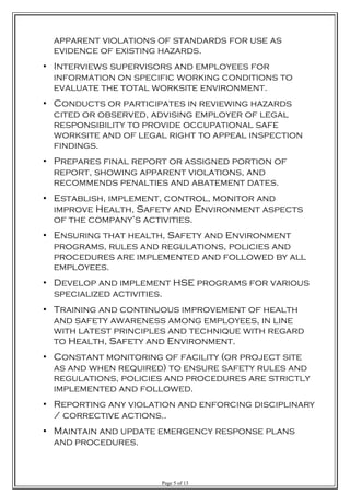 apparent violations of standards for use as
evidence of existing hazards.
• Interviews supervisors and employees for
information on specific working conditions to
evaluate the total worksite environment.
• Conducts or participates in reviewing hazards
cited or observed, advising employer of legal
responsibility to provide occupational safe
worksite and of legal right to appeal inspection
findings.
• Prepares final report or assigned portion of
report, showing apparent violations, and
recommends penalties and abatement dates.
• Establish, implement, control, monitor and
improve Health, Safety and Environment aspects
of the company’s activities.
• Ensuring that health, Safety and Environment
programs, rules and regulations, policies and
procedures are implemented and followed by all
employees.
• Develop and implement HSE programs for various
specialized activities.
• Training and continuous improvement of health
and safety awareness among employees, in line
with latest principles and technique with regard
to Health, Safety and Environment.
• Constant monitoring of facility (or project site
as and when required) to ensure safety rules and
regulations, policies and procedures are strictly
implemented and followed.
• Reporting any violation and enforcing disciplinary
/ corrective actions..
• Maintain and update emergency response plans
and procedures.
Page 5 of 13
 