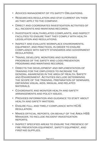 • Advices management of its safety Obligations.
• Researches regulation and stay current on them
as they apply to the company.
• Direct and coordinates investigation activities of
all incidents and maintains records.
• Investigate health-related complaints, and inspect
facilities to ensure that they comply with health
legislation and regulations.
• Inspect and evaluate workplace environments,
equipment, and practices, in order to ensure
compliance with safety standards and government
regulations
• Trains, develops, monitors and supervises
progress of the safety and loss prevention
programs and maintains records.
• Directs the development and implementation of
training for the employees to increase the
general awareness in the area of Health, Safety
and Environment. Activities include determining
the scope of the training, preparation of seminars,
obtaining visual aids, manual and related
materials.
• Co-ordinate and monitor health and safety
arrangements and policy issues .
• Provides information and guidance to staff about
health and safety matters.
• Ensure full and timely compliance with HCIS
regulation;
• Makes official reports, on behalf of the Area HSS
Manager, to include incident investigation
reports.
• Inspect specified areas to ensure the presence of
fire prevention equipment, safety equipment, and
first-aid supplies.
Page 6 of 13
 