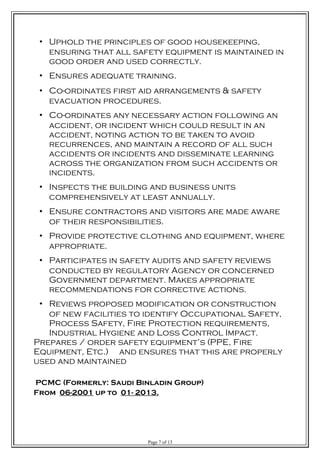 • Uphold the principles of good housekeeping,
ensuring that all safety equipment is maintained in
good order and used correctly.
• Ensures adequate training.
• Co-ordinates first aid arrangements & safety
evacuation procedures.
• Co-ordinates any necessary action following an
accident, or incident which could result in an
accident, noting action to be taken to avoid
recurrences, and maintain a record of all such
accidents or incidents and disseminate learning
across the organization from such accidents or
incidents.
• Inspects the building and business units
comprehensively at least annually.
• Ensure contractors and visitors are made aware
of their responsibilities.
• Provide protective clothing and equipment, where
appropriate.
• Participates in safety audits and safety reviews
conducted by regulatory Agency or concerned
Government department. Makes appropriate
recommendations for corrective actions.
• Reviews proposed modification or construction
of new facilities to identify Occupational Safety,
Process Safety, Fire Protection requirements,
Industrial Hygiene and Loss Control Impact.
Prepares / order safety equipment’s (PPE, Fire
Equipment, Etc.) and ensures that this are properly
used and maintained
PCMC (Formerly: Saudi Binladin Group)
From 06-2001 up to 01- 2013.
Page 7 of 13
 