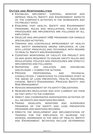 Duties and Responsibilities
• Establish, implement, control, monitor and
improve Health, Safety and Environment aspects
of the company’s activities in the workshops and
its project sites.
• Ensuring that health, Safety and Environment
programs, rules and regulations, policies and
procedures are implemented are followed by all
employees.
• Develop and implement HSE programs for various
specialized activities.
• Training and continuous improvement of health
and safety awareness among employees, in line
with latest principles and technique with regard
to Health, Safety and Environment.
• Constant monitoring of facility (or project site
as and when required) to ensure safety rules and
regulations, policies and procedures are strictly
implemented and followed.
• Reporting any violation and enforcing
disciplinary / corrective actions.
• Provide professional and technical
consultation / orientation to concerned staff in
the areas of loss prevention, Health, Industrial
hygiene, Safety Engineering, Process Safety, and
Risk Management.
• Advices management of its safety Obligations.
• Researches regulation and stay current on them
as they apply to the company.
• Direct and coordinates investigation activities of
all incidents and maintains records.
• Trains, develops, monitors and supervises
progress of the safety and loss prevention
programs and maintains records.
• Directs the development and implementation of
training for the employees to increase the
general awareness in the area of Health, Safety
and Environment. Activities include determining
Page 9 of 13
 