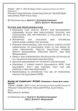 From :- 2011- 2013 (Sabic Port Logistics Facility (PLF)
Project)
Project Description: Construction of 34.000 Sqm.
Industrial Port Facilities.
B) Position held: Safety Superintendent
(Site Safety Manager)
Duties and Responsibilities
• Ensuring that health, Safety and Environment
programs, rules and regulations, policies and
procedures are implemented is followed by all
employees.
• Reporting any violation and enforcing
disciplinary corrective actions.
• Provide professional and technical consultation
orientation to concerned staff in the areas of
loss prevention, Health, Industrial hygiene,
Safety Engineering, Process Safety, and Risk
Management
• Direct and coordinates investigation activities of
all incidents and maintains records.
• Advices management of its safety Obligations.
• Prepares / order safety equipments (PPE, Fire
Equipment, Etc.) and ensures that this are
properly used and maintained.
• Responsible in enforcing the use of personnel
protective equipment (PPE)
Name of Company: PCMC (Formerly: Saudi Bin Laden
Group).
From :- 2008 --- 2011 (Fuel & Feedstock Pipeline-RC Project)
Project Description: Involved Piping, Electrical,
Civil,
Mechanical works.
C) Position held: Safety Superintendent
(Site Safety Manager)
Page 8 of 13
 