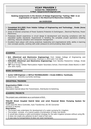 VIJAY PRAVEEN J
Contact No.: 9600284872
E-Mail: vijaypraveen91@gmail.com
Seeking assignments in the domain of Design Engineering/ Testing/ R&D in an
organisation of repute in the Electrical & Electronics Industry.
AN OVERVIEW
 Completed B.E.(EEE) from Velalar College of Engineering and Technology , Erode (Anna
University) in 2013.
 Areas of interest comprises of Power Systems Protection & Switchgears , Electrical Machines, Power
Electronics.
 Possesses decent experience in circuit design & development and ensuring compliance with the
stipulated quality standards. Experienced in handling the complete project operations entailing
planning, resource utilization and manpower management.
 Excellent team player with strong analytical, leadership and organisational skills; ability in learning
new concepts quickly, working well under pressure & communicating ideas clearly.
ACADEMIA
 B.E. (Electrical and Electronics Engineering) from Velalar College of Engineering and
Technology, Erode. (Anna University, Chennai) in 2013 with 7.41 CGPA
 DIPLOMA (Electrical and Electronics Engineering) from Nandha Polytechnic College, Erode
with 87.5% marks.
 10th
from Kongu Vellalar Matriculation Higher Secondary School, Chennimalai (State Board) in 2007
with 56% marks.
WORK EXPERIENCE
 Junior CAM Engineer at SKYLA TECHNOLOGIES in Erode-638012, Tamilnadu.
 Experience : 8months (currently working).
INDUSTRIAL TRAINING
Organisation:TNEB in Erode
Duration:1 Week
Description:Gained about the Transmission, Distribution & Switching.
ACADEMIC PROJECTS
The project was undertaken as a curriculum of B.E.
Title:DC Direct Coupled Hybrid Solar and wind Powered Water Pumping System for
Irrigation
Tools Used:PIC Micro Controller, Auto Transformer, DC-DC Converter
Duration:6 Months
Description:
 The project was undertaken for development of a water pumping for irrigation.
 This project consists of a hybrid system (Combination of Solar and Wind).
 It would also employs a safe-commutation strategy for the safe irrigation process without using EB.
 It does not create any pollution & don’t need of fuel cost.
 It was easy to transportation & does not need maintanace.
 