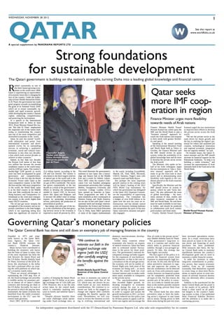QATAR 
wedneSday, november 28 2012 1 
A special supplement by PANORAMA REPORTS LTD 
Founded in 1973 and origi-nally 
known as the Qatar Mon-etary 
Agency, the Qatar Cen-tral 
Bank (QCB) oversees the 
country’s financial fortunes. 
Many factors have contributed to 
building the monetary safe haven 
that the State of Qatar is today. One 
of the most important has been the 
link between the Qatari Riyal and 
the US dollar. Sheikh Abdulla Saud 
Al Thani, Governor of the QCB, be-lieves 
this attachment to the dollar 
has had a profound effect on creat-ing 
the solid platform on which Qa-tar’s 
economy stands today. 
“There are several advantages in 
maintaining the USD peg; first of 
all, the fixed exchange rate provides 
a credible anchor for monetary pol-icy 
as almost all of Qatar’s export 
contracts and invoicing are done in 
the US dollar. Secondly, for most of 
the period in which the peg has been 
maintained, the Qatari economy has 
benefited from the stable economic 
environment in the US,” says the 
central bank governor. 
Since 2001, QCB has maintained 
a policy of keeping the Qatari Riyal 
pegged to the US dollar, at an aver-age 
exchange rate of 3.64 (QR) per 
USD. However, this is not the only 
action taken by the central bank, 
which is constantly studying new 
ways to fortify and stabilise Qatar’s 
economy. 
“Despite obvious benefits there 
are some challenges while operat-ing 
under fixed exchange rates, as 
we have to maintain our stance of 
policy consistent with that of the 
US, which may not always be jus-tified 
based on our own domestic 
considerations. We continue to re-iterate 
our faith in the pegged ex-change 
rate regime after carefully 
weighing the benefits against the 
costs. Nevertheless, we will con-tinue 
to review the situation accord-ing 
to evolving international and 
domestic macroeconomic develop-ments,” 
he adds. 
Unlike many countries whose 
economies rely heavily on exports 
of natural resources, Qatar has been 
able to withstand market fluctua-tions 
in the prices for those prod-ucts. 
The government’s national de-velopment 
strategy includes support 
for the expansion of non-hydrocar-bon 
industries, so that in the case of 
a slowdown in the oil and gas sector, 
the economy will not be unduly af-fected. 
Right now, both areas of the 
economy are doing well – so much 
so that the central bank has even 
lowered interest rates to make credit 
more easily available to companies 
in the private sector. 
“The non-hydrocarbon sector 
also recorded higher growth, in-dicating 
resurgence in economic 
activity during the year in sync 
with the pickup in global growth. 
In order to support and sustain the 
growth momentum in 2011, we have 
recently reduced our key policy rate 
by 50 basis points to signal a soft in-terest 
rate regime and encourage the 
Finance minister urges more flexibility 
towards needs of arab nations 
flow of credit to the private sector,” 
says Sheikh Abdulla Saud Al Thani. 
The government’s long-term vi-sion 
is a cautious and careful one, 
which seeks to preserve financial 
stability through a two-pronged ap-proach. 
To date, this strategy has 
been highly successful. 
The first aspect of the policy is to 
prevent the financial system from 
exposure to unnecessarily high lev-els 
of risk. To this end, the QCB has 
taken preventive measures to regu-late 
and supervise the system, so 
that any weaknesses can be detected 
early on. Even with extensive super-vision, 
however, no financial system 
can be completely protected from 
all types of risk. For this reason, the 
second axis of the policy is correc-tive, 
as it seeks to contain any prob-lems 
at the earliest possible moment 
and in so doing, prevent them from 
spreading. 
The central bank has also taken 
preventive steps to limit the bank-ing 
sector’s exposure in real estate 
and in stocks. Rising prices in both 
these areas during the past two years 
have increased speculative invest-ment. 
An independent supplement distributed with the FT Deutschland by Panorama Reports Ltd. who take sole responsibility for its content 
As a result, restrictions have 
been placed on loans in the real es-tate 
sector and financing of stock 
purchases has been prohibited. 
With measures like these, the Qa-tar 
Central Bank seeks to maintain 
equilibrium between the country’s 
development goals and its need to 
maintain a stable financial system. 
In order for investors to make 
long-term commitments in produc-tive 
sectors, they require economic 
stability. Even so, all countries 
eventually find themselves exposed 
to crises, long- or short-term fluctu-ations 
in export prices or even situ-ations 
of extreme financial distress 
that can adversely affect economic 
activity. 
Stability is the watchword for the 
Qatar Central Bank and the proof is 
in the results of its policies. QCB 
keeps a close watch on all poten-tial 
dangers to the country’s bank-ing 
system; to date, it has published 
three Financial Stability Reviews 
and the intention is to make this a 
continuing process. 
Strong foundations 
for sustainable development 
See this report at 
www.worldfolio.co.uk 
The Qatari government is building on the nation’s strengths, turning doha into a leading global knowledge and financial centre 
Ranked consistently as one of 
the three fastest-growing econ-omies 
in the world since 2008, 
Qatar is experiencing an unprecedent-ed 
economic boom that is changing the 
face of the country. Under the leader-ship 
of Emir Sheikh Hamad bin Khali-fa 
Al Thani, the government has made 
great progress towards accomplishing 
the goals of its National Vision 2030, 
which are to ensure sustainable, eq-uitable 
and rapid economic growth, 
while developing the country’s human 
capital, enhancing competitiveness 
and protecting the environment. 
In a speech to the International 
Symposium held in Doha in June 
2012, Prime Minister Hamad Bin Jas-sim 
Bin Jabr Al Thani emphasised 
the important role of the Qatari lead-ership 
in transforming the country 
into one of the most competitive and 
diversified economies in the world. 
Qatar, he said, has earned “world-wide 
admiration and praise from 
international economic and devel-opment 
circles for its outstanding 
success in achieving a qualitative 
economic, social and cultural trans-formation 
in less than two decades, 
a feat which took several decades to 
achieve in other countries.” 
Indeed, in less than two decades 
the Persian Gulf nation of less than 
two million has become the second 
wealthiest country in the world meas-ured 
by GDP per capita. The country’s 
double-digit GDP growth in recent 
years has been accompanied by good 
governance and competitiveness. 
Proof of that is the fact that the World 
Economic Forum ranks Qatar as the 
most competitive country in the Mid-dle 
East and the 14th most competitive 
in the world; the World Bank ranks 
it as the third country in the Middle 
East and 36th worldwide for ease of 
doing business; and Transparency In-ternational 
as the 22nd most transpar-ent 
country in the world, higher than 
many OECD countries. 
The oil and gas sector remains the 
stronghold of the economy and an im-portant 
contributor to the state budget, 
which is not surprising seeing how 
Qatar has significant oil reserves of 
25.4 billion barrels, according to the 
Oil and Gas Journal. The country is 
also home to the third largest reserves 
of natural gas in the world and is the 
number one exporter of liquefied natu-ral 
gas (LNG) worldwide. The sector 
has grown exponentially in the last 
decade as a result of the government’s 
efforts to develop the infrastructure 
needed to export LNG to far-away 
places like Japan and Belgium, and 
to increase the added value of energy 
exports by promoting downstream 
sectors, particularly the production of 
petrochemical products. 
But energy only tells part of the sto-ry, 
as the contribution of the fast-grow-ing 
services sector to the economy is 
expected to reach 40 percent by 2015. 
This trend illustrates the government’s 
ambition to turn Qatar into a knowl-edge 
and finance hub in the Middle 
East and a centre for Islamic culture. 
Since 2003, when the country’s Edu-cation 
City was founded, prestigious 
international universities like Carnegie 
Mellon, Georgetown University and 
University College London (UCL) 
have opened up branches in Qatar. 
These programmes are held to the 
same standards as their counterparts in 
Western Europe and North America, 
but are also in line with Qatar’s devel-opmental 
needs and strategic interests. 
Meanwhile, the Science and Technolo-gy 
Park, located across from Education 
City in Doha, hosts R&D operations 
of some of the largest multinationals 
in the world, including ExxonMobil, 
Maersk Oil, Total, Shell, Microsoft, 
CISCO, Siemens, Virgin’s stem cells 
research centre and Rolls Royce. 
But perhaps the most important 
growth catalyst in the coming years 
will be Qatar’s hosting of the 2022 
FIFA World Cup tournament, for 
which the government has delegated 
to the Qatar 2022 Supreme Commit-tee 
the responsibility of supervising 
preparations. The committee has 
a budget of over $100 billion to be 
spent over the next ten years on in-frastructure, 
and has already started 
works on futuristic-looking stadiums 
that encapsulate the spirit of the new 
Qatar: innovative, dynamic and glob-ally- 
engaged. 
Governing Qatar’s monetary policies 
The Qatar Central bank has done and still does an exemplary job of managing finances in the country 
“We continue to 
reiterate our faith in the 
pegged exchange rate 
regime [with the USD] 
after carefully weighing 
the benefits against the 
costs.” 
Sheikh Abdulla Saud Al Thani, 
Governor of the Qatar Central 
Bank 
Qatar seeks 
more ImF coop-eration 
in region 
Finance Minister Sheikh Yousef 
Hussain Kamal has called upon the 
IMF and the World Bank to take a 
“business unusual” approach to-wards 
the Arab nations and respond 
to their needs with greater flexibil-ity 
and speed. 
Speaking at the annual meeting 
of the International Monetary Fund 
and World Bank held in Tokyo in 
October, the Finance Minister said 
the IMF should review its quota 
system, widen the availability of its 
global knowledge base and do more 
to develop the private sector across 
the Arab world. 
The Minister, who spoke on be-half 
of his Arab colleagues, urged 
the two institutions to “take a ‘busi-ness 
unusual’ approach and be 
ready to go the extra mile at short 
notice and in demonstrating more 
flexibility with regards to the con-ditions 
placed on the Arab countries 
by the IMF.” 
Specifically, the Minister said the 
IMF should review its system of 
quotas, which he said “lacks fair-ness.” 
He also addressed the issue 
of global knowledge – the enor-mous 
amount of data, studies and 
other resources contained in the 
IMF and World Bank. He said these 
must be made available in real time, 
in Arabic, and should be produced 
in collaboration with local country 
policymakers and think tanks. 
Finally, Sheikh Yousef Hussain 
Kanmal urged the two institutions 
to improve their efforts to develop 
the private sector across the Arab 
world. 
“We see the private sector as the 
main driver for future growth and 
the key to realising the region’s po-tential 
for robust and sustained job 
creation, technological innovation 
and regional economic integration 
that are urgently needed,” he said. 
On broader issues, the Qatari fi-nance 
minister said the IMF should 
increase its financial support for the 
Palestinian Authority, “to help it in 
building a viable economy,” and 
increase the representation of Arab 
nationals both at the Fund and at the 
World Bank. 
Sheikh Yousef Hussain Kamal, 
Minister of Finance 
Chancellor Angela 
Merkel with Qatari 
Prime Minister Sheikh 
Hamad bin Jassim bin 
Jabr Al Thani 
 