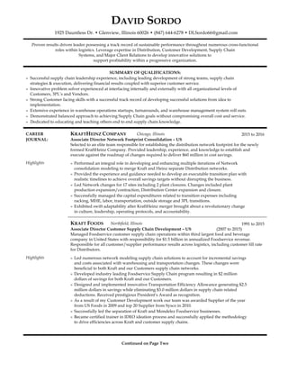 DAVID SORDO
1925 Dauntless Dr. • Glenview, Illinois 60026 • (847) 644-6278 • DLSordo66@gmail.com
Proven results driven leader possessing a track record of sustainable performance throughout numerous cross-functional
roles within logistics. Leverage expertise in Distribution, Customer Development, Supply Chain
Systems, and Major Client Relations to develop innovative solutions to
support profitability within a progressive organization.
SUMMARY OF QUALIFICATIONS:
» Successful supply chain leadership experience, including leading development of strong teams, supply chain
strategies & execution, delivering financial results coupled with superior customer service.
» Innovative problem solver experienced at interfacing internally and externally with all organizational levels of
Customers, 3PL’s and Vendors.
» Strong Customer facing skills with a successful track record of developing successful solutions from idea to
implementation.
» Extensive experience in warehouse operations startups, turnarounds, and warehouse management system roll outs.
» Demonstrated balanced approach to achieving Supply Chain goals without compromising overall cost and service.
» Dedicated to educating and teaching others end to end supply chain knowledge.
CAREER KRAFTHEINZ COMPANY Chicago, Illinois 2015 to 2016
JOURNAL: Associate Director Network Footprint Consolidation – US
Selected to an elite team responsible for establishing the distribution network footprint for the newly
formed KraftHeinz Company. Provided leadership, experience, and knowledge to establish and
execute against the roadmap of changes required to deliver $60 million in cost savings.
Highlights » Performed an integral role in developing and enhancing multiple iterations of Network
consolidation modeling to merge Kraft and Heinz separate Distribution networks.
» Provided the experience and guidance needed to develop an executable transition plan with
realistic timelines to achieve overall savings targets without disrupting the business.
» Led Network changes for 17 sites including 2 plant closures. Changes included plant
production expansion/contraction, Distribution Center expansion and closure.
» Successfully managed the capital expenditures related to transition expenses including
racking, MHE, labor, transportation, outside storage and 3PL transitions.
» Exhibited swift adaptability after KraftHeinz merger brought about a revolutionary change
in culture, leadership, operating protocols, and accountability.
KRAFT FOODS Northfield, Illinois 1991 to 2015
Associate Director Customer Supply Chain Development – US (2007 to 2015)
Managed Foodservice customer supply chain operations within third largest food and beverage
company in United States with responsibility for $1.5 billion in annualized Foodservice revenue.
Responsible for all customer/supplier performance results across logistics, including customer fill rate
for Distributors.
Highlights » Led numerous network modeling supply chain solutions to account for incremental savings
and costs associated with warehousing and transportation changes. These changes were
beneficial to both Kraft and our Customers supply chain networks.
» Developed industry leading Foodservice Supply Chain program resulting in $2 million
dollars of savings for both Kraft and our Customers.
» Designed and implemented innovative Transportation Efficiency Allowance generating $2.5
million dollars in savings while eliminating $3.0 million dollars in supply chain related
deductions. Received prestigious President’s Award as recognition.
» As a result of my Customer Development work our team was awarded Supplier of the year
from US Foods in 2009 and top 20 Supplier from Sysco in 2010.
» Successfully led the separation of Kraft and Mondelez Foodservice businesses.
» Became certified trainer in IDEO ideation process and successfully applied the methodology
to drive efficiencies across Kraft and customer supply chains.
Continued on Page Two
 