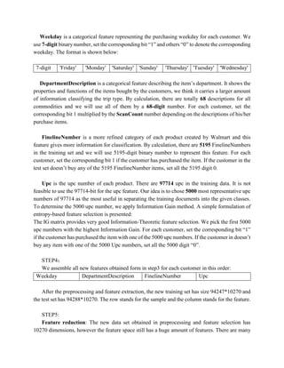 Weekday is a categorical feature representing the purchasing weekday for each customer. We
use 7-digit binary number, set the corresponding bit “1” and others “0” to denote the corresponding
weekday. The format is shown below:
7-digit 'Friday' 'Monday' 'Saturday' 'Sunday' 'Thursday' 'Tuesday' 'Wednesday'
DepartmentDescription is a categorical feature describing the item’s department. It shows the
properties and functions of the items bought by the customers, we think it carries a larger amount
of information classifying the trip type. By calculation, there are totally 68 descriptions for all
commodities and we will use all of them by a 68-digit number. For each customer, set the
corresponding bit 1 multiplied by the ScanCount number depending on the descriptions of his/her
purchase items.
FinelineNumber is a more refined category of each product created by Walmart and this
feature gives more information for classification. By calculation, there are 5195 FinelineNumbers
in the training set and we will use 5195-digit binary number to represent this feature. For each
customer, set the corresponding bit 1 if the customer has purchased the item. If the customer in the
test set doesn’t buy any of the 5195 FinelineNumber items, set all the 5195 digit 0.
Upc is the upc number of each product. There are 97714 upc in the training data. It is not
feasible to use the 97714-bit for the upc feature. Our idea is to chose 5000 most representative upc
numbers of 97714 as the most useful in separating the training documents into the given classes.
To determine the 5000 upc number, we apply Information Gain method. A simple formulation of
entropy-based feature selection is presented:
The IG matrix provides very good Information-Theoretic feature selection. We pick the first 5000
upc numbers with the highest Information Gain. For each customer, set the corresponding bit “1”
if the customer has purchased the item with one of the 5000 upc numbers. If the customer in doesn’t
buy any item with one of the 5000 Upc numbers, set all the 5000 digit “0”.
STEP4：
We assemble all new features obtained form in step3 for each customer in this order:
Weekday DepartmentDescription FinelineNumber Upc
After the preprocessing and feature extraction, the new training set has size 94247*10270 and
the test set has 94288*10270. The row stands for the sample and the column stands for the feature.
STEP5:
Feature reduction: The new data set obtained in preprocessing and feature selection has
10270 dimensions, however the feature space still has a huge amount of features. There are many
 