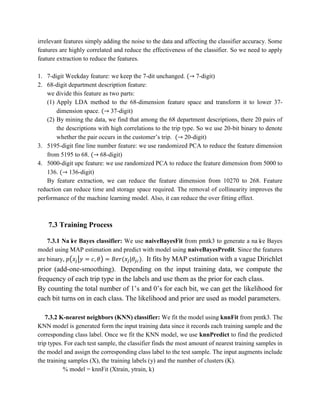 irrelevant features simply adding the noise to the data and affecting the classifier accuracy. Some
features are highly correlated and reduce the effectiveness of the classifier. So we need to apply
feature extraction to reduce the features.
1. 7-digit Weekday feature: we keep the 7-dit unchanged. (→ 7-digit)
2. 68-digit department description feature:
we divide this feature as two parts:
(1) Apply LDA method to the 68-dimension feature space and transform it to lower 37-
dimension space. (→ 37-digit)
(2) By mining the data, we find that among the 68 department descriptions, there 20 pairs of
the descriptions with high correlations to the trip type. So we use 20-bit binary to denote
whether the pair occurs in the customer’s trip. (→ 20-digit)
3. 5195-digit fine line number feature: we use randomized PCA to reduce the feature dimension
from 5195 to 68. (→ 68-digit)
4. 5000-digit upc feature: we use randomized PCA to reduce the feature dimension from 5000 to
136. (→ 136-digit)
By feature extraction, we can reduce the feature dimension from 10270 to 268. Feature
reduction can reduce time and storage space required. The removal of collinearity improves the
performance of the machine learning model. Also, it can reduce the over fitting effect.
7.3 Training Process
7.3.1 Naïve Bayes classifier: We use naiveBayesFit from pmtk3 to generate a naïve Bayes
model using MAP estimation and predict with model using naiveBayesPredit. Since the features
are binary, 𝑝(𝑥𝑗|𝑦 = 𝑐, 𝜃) = 𝐵𝑒𝑟(𝑥𝑗|𝜃𝑗𝑐). It fits by MAP estimation with a vague Dirichlet
prior (add-one-smoothing). Depending on the input training data, we compute the
frequency of each trip type in the labels and use them as the prior for each class.
By counting the total number of 1’s and 0’s for each bit, we can get the likelihood for
each bit turns on in each class. The likelihood and prior are used as model parameters.
7.3.2 K-nearest neighbors (KNN) classifier: We fit the model using knnFit from pmtk3. The
KNN model is generated form the input training data since it records each training sample and the
corresponding class label. Once we fit the KNN model, we use knnPredict to find the predicted
trip types. For each test sample, the classifier finds the most amount of nearest training samples in
the model and assign the corresponding class label to the test sample. The input augments include
the training samples (X), the training labels (y) and the number of clusters (K).
% model = knnFit (Xtrain, ytrain, k)
 