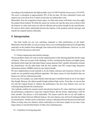 According to the leaderboard, the highest public score is 0.50519 and the lowest score is 34.53878.
The score is calculated on approximately 30% of the test data. We have submitted 6 times and
improve our score from 20 to 9 which reveals that our method does work.
Meanwhile, from the competition forum topics, we find some teams with better score also apply
the random forest method. We think the reason our system can’t get the same score as them is that
the features we select and extract are still not efficient and accurate enough for the classification.
We need to find a better relationship between the features of the products and the trip types and
transfer the original features efficiently.
9. Interpretation
Our final results are not very satisfying compared to other performance on the board.
Meanwhile, from the table, we can see clearly, there is an overfitting phenomenon for all algorithm,
especially on the random forest although it has achieved the best performance. However, we still
learn a lot from the process and result.
9.1 Feature engineering and machine learning
The key problem within our work is not the implementation of the learning algorithm but the usage
of features. There are two part of the challenge. At first, considering the features are highly sparse
distributed which make the individual feature cannot generate little valuable information towards
the classification. On the other hand, both the fine number and UPC contain large dimension
information (almost 100000) which are also hard to handle.
We have implemented several methods to do the feature selection and extraction. However, the
results are not qualified using different algorithm. The direct reason for that should be that our
features are still not sufficient powerful.
In our case, for example, you cannot decide what trip-type it should be based on one or two object
they bought. Because, the objects people bought embrace high variety. From that, we can see that
not only the original feature to enhance the performance, but also some features may even be
confusing being harmful the classification.
Our methods combine the manual search and selection based on IG value which have improved
the performance compared to using only original feature. But the feature engineering is still far
from solvable. The process is still untraceable. The reason could be that we are still unable to
describe the relation between different features. Our new features may still not be distinguishable
for classification. Another reason is that there is always a dilemma between the precision and recall.
When we bring some new features which could help us to find more sample in one class, it has
larger chance to misclassified feature of other class simultaneously;
9.2 Limitation of solving large data
 