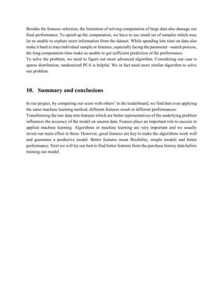 Besides the features selection, the limitation of solving computation of large data also damage our
final performance. To speed up the computation, we have to use small set of samples which may
let us unable to explore more information from the dataset. While spending lots time on data also
make it hard to tract individual sample or features; especially facing the parameter –search process,
the long computation time make us unable to get sufficient prediction of the performance.
To solve the problem, we need to figure out more advanced algorithm. Considering our case is
sparse distribution, randomized PCA is helpful. We in fact need more similar algorithm to solve
our problem.
10. Summary and conclusions
In our project, by comparing our score with others’ in the leaderboard, we find that even applying
the same machine learning method, different features result in different performances.
Transforming the raw data into features which are better representatives of the underlying problem
influences the accuracy of the model on unseen data. Feature plays an important role to success in
applied machine learning. Algorithms in machine learning are very important and we usually
invest our main effort in these. However, good features are key to make the algorithms work well
and guarantee a predictive model. Better features mean flexibility, simple models and better
performance. Next we will try our best to find better features from the purchase history data before
training our model.
 
