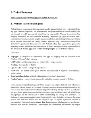 1. Project Homepage
https://github.com/ee660finalproject/EE660_Group_pro
2. Problem statement and goals
Walmart improves customers' shopping experiences by segmenting their store visits into different
trip types. Whether they're on a last minute run for new puppy supplies or leisurely making their
way through a weekly grocery list, classifying trip types enables Walmart to create the best
shopping experience for every customer. Currently, Walmart's trip types are created from a
combination of existing customer insights and purchase history data. In this problem, we will focus
on the purchase history data and classify customer trips using only a transactional dataset of the
items they've purchased. The goal is to help Walmart refine their segmentation process by
improving the data behind trip type classification. Walmart has categorized the trips contained in
this data into 38 distinct types with 647054 training samples and 653646 test samples.
Data Fields:
 TripType - a categorical id representing the type of shopping trip the customer made.
TripType_999 is an "other" category.
 VisitNumber - an id corresponding to a single trip by a single customer
 Weekday - the weekday of the trip
 Upc - the UPC number of the product purchased
 ScanCount - the number of the given item that was purchased. A negative value indicates a
product return.
 DepartmentDescription - a high-level description of the item's department
 FinelineNumber - a more refined category for each of the products, created by Walmart.
This is an interesting and challenging problem. Since we are not provided with more information
than what is given in the data (e.g. what the TripTypes represent or more product information), we
need to mine the useful information behind the purchase history data by ourselves to predict the
trip types. Using both art (customer insights) and science (purchase history data) will help Walmart
make progress on the core mission of better understanding and serving their customers. The
challenge is to recreate this categorization/clustering with a more limited set of features. This could
provide new and more robust ways to categorize trips. It requires significant amounts of
preprocessing. There exists some missing data. Each customer only has one trip type but may
purchase more than one commodity. Depending on the VisitNumber, we ensemble the samples
 