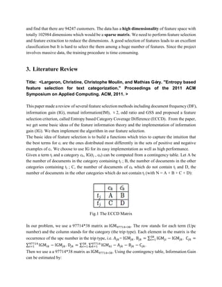 and find that there are 94247 customers. The data has a high dimensionality of feature space with
totally 102984 dimensions which would be a sparse matrix. We need to perform feature selection
and feature extraction to reduce the dimensions. A good selection of features leads to an excellent
classification but It is hard to select the them among a huge number of features. Since the project
involves massive data, the training procedure is time consuming.
3. Literature Review
Title: <Largeron, Christine, Christophe Moulin, and Mathias Géry. "Entropy based
feature selection for text categorization." Proceedings of the 2011 ACM
Symposium on Applied Computing. ACM, 2011. >
This paper made a review of several feature selection methods including document frequency (DF),
information gain (IG), mutual information(IM), χ2, odd ratio and GSS and proposed a feature
selection criterion, called Entropy based Category Coverage Difference (ECCD). From the paper,
we get some basic ideas of the feature information theory and the implementation of information
gain (IG). We then implement the algorithm in our feature selection.
The basic idea of feature selection is to build a functions which tries to capture the intuition that
the best terms for ci are the ones distributed most differently in the sets of positive and negative
examples of ci. We choose to use IG for its easy implementation as well as high performance.
Given a term tj and a category ck, IG(tj , ck) can be computed from a contingency table. Let A be
the number of documents in the category containing tj ; B, the number of documents in the other
categories containing tj ; C, the number of documents of ck which do not contain tj and D, the
number of documents in the other categories which do not contain tj (with N = A + B + C + D):
Fig.1 The ECCD Matrix
In our problem, we use a 97714*38 matrix as IGM97714∗38. The row stands for each term (Upc
number) and the column stands for the category (the trip type). Each element in the matrix is the
occurrence of the upc number in the trip type, i.e. A𝑗𝑘= IGM𝑗𝑘. B𝑗𝑘 = ∑ IGM𝑗𝑖
38
𝑖=1 − IGM𝑗𝑘. C𝑗𝑘 =
∑ IGM𝑖𝑘
97714
𝑖=1 − IGM𝑗𝑘. D𝑗𝑘 = ∑ ∑ IGM 𝑘𝑖
97714
𝑘=1
38
𝑖=1 − A𝑗𝑘 − B𝑗𝑘 − C𝑗𝑘.
Then we use a a 97714*38 matrix as IGM97714∗38. Using the contingency table, Information Gain
can be estimated by:
 