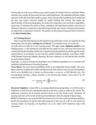training data set with many attributes may contain groups of attributes that are correlated. These
attributes may actually be measuring the same underlying feature. The redundant attributes simply
add noise to the data and affect model accuracy. Noise increases the complexity of the model and
the time and system resources needed for model building and scoring. The higher the
dimensionality of the processing space, the higher the computation cost involved in algorithmic
processing. To minimize the effects of noise, correlation, and high dimensionality, some form of
dimension reduction is sometimes a desirable preprocessing step. Feature selection and extraction
are approaches to dimension reduction. The product of data preprocessing and feature extraction
is the final training data.
6.2 Training Process
Once we get the final training set after preprocessing and feature extract, we segment the final
training data into two parts: training set and test set. To avoid data snoop, we set the test
set aside and never look at it in the training process. We apply cross validation method to the
training process, i.e. the training set is divided into five equal-size sets, each time four of them are
used for training the classifier and the rest is used for testing the performance for the specific model
and parameters. In our project, we use total five machine learning methods: naïve Bayes, KNN,
SVM, Random Forest and Adaptive Boosting. By cross validation, we will find the best classifier
for each training method.
Especially, we need to consider the Hypothesis sets of different algorithms for it is related to the
feasibility and performance of machine learning.
Naïve Bayes: The naïve Bayes probability model is an independent feature model. The naïve
Bayes classifier combines this model with decision rule. One common rule is to pick the hypothesis
that is most probable; this is known as the maximum a posterior or MAP decision rule. The
corresponding classifier, a Bayes classifier, is the function that assigns a class label 𝑦̂=𝐶 𝑘 for
some k as follows:
(5)
K-nearest Neighbors: Since KNN is an instance-based learning algorithm, in a k-NN model, a
hypothesis is built from the training data directly at the time a query is made to the system. The
prediction is based on the K training instances closest to the case being scored. Therefore, all
training cases have to be stored, which may be problematic when the amount of data is large.
SVM: Considering we are using the RBF kernel and ovo/ovr to solve multi-classification problem.
Recall the formulation (3) and (4). Our target parameter is the vector 𝛼⃗ ∈ ℝ 𝑛
, 𝑛 is the number of
training sample. So basically, out hypotheses set is the subset of ℝ 𝑛
dimension space with
constraints :
 