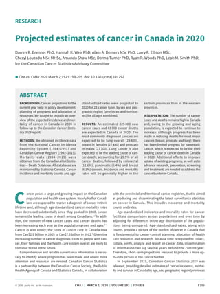 © 2020 Joule Inc. or its licensors	 CMAJ | MARCH 2, 2020 | VOLUME 192 | ISSUE 9	 E199
C
ancer poses a large and growing impact on the Canadian
population and health care system. Nearly half of Canad­
ians are expected to receive a diagnosis of cancer in their
lifetime and, although age-standardized cancer mortality rates
have decreased substantially since they peaked in 1988, cancer
remains the leading cause of death among Canadians.1,2
In addi­
tion, the number of new cancer cases and cancer deaths has
been increasing each year as the population grows and ages.3–5
Cancer is also costly; the costs of cancer care in Canada rose
from Can$2.9 billion in 2005 to Can$7.5 billion in 2012.6
Given the
increasing number of cancer diagnoses, costs to people with can­
cer, their families and the health care system overall are likely to
continue to rise in the future.
Comprehensive and reliable surveillance information is neces­
sary to identify where progress has been made and where more
attention and resources are needed. Canadian Cancer Statistics
is a partnership between the Canadian Cancer Society, the Public
Health Agency of Canada and Statistics Canada, in collaboration
with the provincial and territorial cancer registries, that is aimed
at producing and disseminating the latest surveillance statistics
on cancer in Canada. This includes incidence and mortality
counts and rates.
Age-standardized incidence and mortality rates for cancer
facilitate comparisons across populations and over time by
adjusting for differences in the age distribution of the popula­
tions being compared. Age-standardized rates, along with
counts, provide a picture of the burden of cancer in Canada that
is fundamental to cancer-control planning, allocation of health
care resources and research. Because time is required to collect,
collate, verify, analyze and report on cancer data, dissemination
of information can lag several years behind the current year.
Therefore, short-term projections are used to provide a more up-
to-date picture of the cancer burden.
In September 2019, Canadian Cancer Statistics 2019 was
released, providing detailed estimates of cancer incidence, mortal­
ity and survival in Canada by age, sex, geographic region (provinces
RESEARCH
Projected estimates of cancer in Canada in 2020
Darren R. Brenner PhD, Hannah K. Weir PhD, Alain A. Demers MSc PhD, Larry F. Ellison MSc,
Cheryl Louzado MSc MHSc, Amanda Shaw MSc, Donna Turner PhD, Ryan R. Woods PhD, Leah M. Smith PhD;
for the Canadian Cancer Statistics Advisory Committee
n Cite as: CMAJ 2020 March 2;192:E199-205. doi: 10.1503/cmaj.191292
ABSTRACT
BACKGROUND: Cancer projections to the
current year help in policy development,
planning of programs and allocation of
resources. We sought to provide an over­
view of the expected incidence and mor­
tality of cancer in Canada in 2020 in
follow-up to the Canadian Cancer Statis-
tics 2019 report.
METHODS: We obtained incidence data
from the National Cancer Incidence
Reporting System (1984–1991) and
Canadian Cancer Registry (1992–2015).
Mortality data (1984–2015) were
obtained from the Canadian Vital Statis­
tics — Death Database. All databases are
maintained by Statistics Canada. Cancer
incidence and mortality counts and age-
standardized rates were projected to
2020 for 23 cancer types by sex and geo­
graphic region (provinces and territor­
ies) for all ages combined.
RESULTS: An estimated 225 800 new
cancer cases and 83 300 cancer deaths
are expected in Canada in 2020. The
most commonly diagnosed cancers are
expected to be lung overall (29 800),
breast in females (27 400) and prostate
in males (23 300). Lung cancer is also
expected to be the leading cause of can­
cer death, accounting for 25.5% of all
cancer deaths, followed by colorectal
(11.6%), pancreatic (6.4%) and breast
(6.1%) cancers. Incidence and mortality
rates will be generally higher in the
eastern provinces than in the western
provinces.
INTERPRETATION: The number of cancer
cases and deaths remains high in Canada
and, owing to the growing and aging
popu­lation, is expected to continue to
increase. Although progress has been
made in reducing deaths for most major
cancers (breast, prostate and lung), there
has been limited progress for pancreatic
cancer, which is expected to be the third
leading cause of cancer death in Canada
in 2020. Additional efforts to improve
uptake of existing programs, as well as to
advance research, prevention, screening
and treatment, are needed to address the
cancer burden in Canada.
 