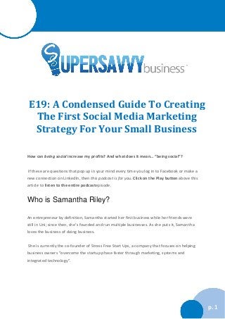 How can being social increase my profits? And what does it mean… “being social”? 
If these are questions that pop up in your mind every time you log in to Facebook or make a new connection on LinkedIn, then this podcast is for you. Click on the Play button above this article to listen to the entire podcastepisode. 
Who is Samantha Riley? 
An entrepreneur by definition, Samantha started her first business while her friends were still in Uni; since then, she’s founded and run multiple businesses. As she puts it, Samantha loves the business of doing business. 
She is currently the co-founder of Stress Free Start Ups, a company that focuses on helping business owners “overcome the startup phase faster through marketing, systems and integrated technology”. 
p. 1 E19: A Condensed Guide To Creating The First Social Media Marketing Strategy For Your Small Business 
 