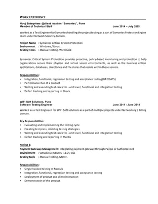 WORK EXPERIENCE
Niyuj Enterprises @client location “Symantec”, Pune
Member of Technical Staff June 2014 – July 2015
Workedas a Test EngineerforSymantechandlingthe projecttestingasapart of SymantecProtection Engine
team under Network Security domain.
Project Name : Symantec Critical System Protection
Environment : Windows / Linux
Testing Tools : Manual Testing, Wiremock
Symantec Critical System Protection provides proactive, policy-based monitoring and protection to help
organizations secure their physical and virtual server environments, as well as the business critical
applications, databases, directories and file stores that reside within these servers.
Responsibilities:
 Integration, functional, regression testing and acceptance testing(BAT/SATS)
 Performance Run of a product
 Writing and executing test cases for - unit level, functional and integration testing
 Defect tracking and reporting in Etrack
WIFI Soft Solutions, Pune
Software Testing Engineer June 2011 - June 2014
Worked as a Test Engineer for WIFI Soft solutions as a part of multiple projects under Networking / Billing
domain.
Key Responsibilities:
 Evaluating and implementing the testing cycle
 Creating test plans, deciding testing strategies
 Writing and executing test cases for - unit level, functional and integration testing
 Defect tracking and reporting in Mantis
Project 1:
Payment Gateway Management: Integrating payment gateway through Paypal or Authorize.Net
Environment : GNU/Linux Ubuntu-11.04, SQL
Testing tools : Manual Testing, Mantis
Responsibilities:
 Single handed testing of Module
 Integration, functional, regression testing and acceptance testing
 Deployment of product and client interaction
 Demonstration of the product
 