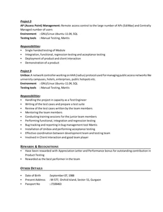 Project 2:
AP (Access Point) Management: Remote access control to the large number of APs (EdiMax) and Centrally
Managed number of users
Environment : GNU/Linux Ubuntu-11.04, SQL
Testing tools : Manual Testing, Mantis
Responsibilities:
 Single handed testing of Module
 Integration, functional, regression testing and acceptance testing
 Deployment of product and client interaction
 Demonstration of a product
Project 3:
Unibox:A networkcontrollerworkingonAAA (radius) protocolused formanagingpublicaccessnetworks like
university campuses, hotels, enterprises, public hotspots etc.
Environment : GNU/Linux Ubuntu-11.04, SQL
Testing tools : Manual Testing, Mantis
Responsibilities:
 Handling the project in capacity as a Test Engineer
 Writing of the test cases and prepare a test suite
 Review of the test cases written by the team members
 Mentoring the team members
 Conducting training sessions for the junior team members
 Performing functional, integration and regression testing
 Bug tracking and reporting in bug management tool Mantis
 Installation of Unibox and performing acceptance testing
 Effective coordination between development team and testing team
 Involved in Client Interaction and good team player
REWARDS & RECOGNITIONS
 Have been rewarded with Appreciation Letter and Performance bonus for outstanding contribution in
Product Testing
 Rewarded as the best performer in the team
OTHER DETAILS
 Date of Birth :September 07, 1988
 Present Address : M-577, Orchid Island, Sector-51, Gurgaon
 Passport No : J7106463
 