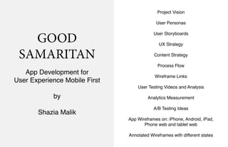 GOOD
SAMARITAN
App Development for
User Experience Mobile First
by
Shazia Malik
Project Vision
User Personas
User Storyboards
UX Strategy
Content Strategy
Process Flow
Wireframe Links
User Testing Videos and Analysis
Analytics Measurement
A/B Testing Ideas
App Wireframes on: iPhone, Android, iPad,
Phone web and tablet web
Annotated Wireframes with different states
 