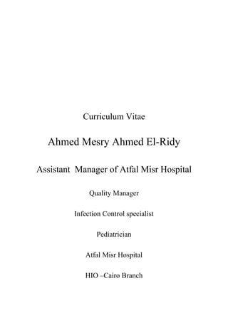 Curriculum Vitae
Ahmed Mesry Ahmed El-Ridy
Assistant Manager of Atfal Misr Hospital
Quality Manager
Infection Control specialist
Pediatrician
Atfal Misr Hospital
HIO –Cairo Branch
 