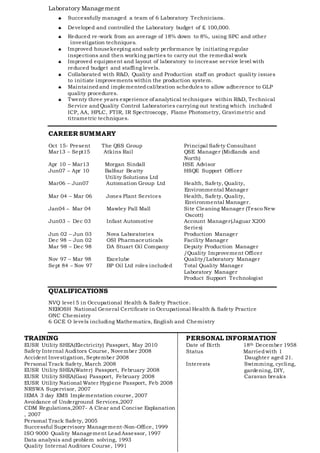 Laboratory Management
 Successfully managed a team of 6 Laboratory Technicians.
 Developed and controlled the Laboratory budget of £ 100,000.
 Reduced re-work from an average of 18% down to 8%, using SPC and other
investigation techniques.
 Improved housekeeping and safety performance by initiating regular
inspections and then working parties to carry out the remedial work
 Improved equipment and layout of laboratory to increase service level with
reduced budget and staffing levels.
 Collaborated with R&D, Quality and Production staff on product quality issues
to initiate improvements within the production system.
 Maintainedand implementedcalibration schedules to allow adherence to GLP
quality procedures.
 Twenty three years experience of analytical techniques within R&D, Technical
Service andQuality Control Laboratories carrying out testing which included
ICP, AA, HPLC, FTIR, IR Spectroscopy, Flame Photometry, Gravimetric and
titrametric techniques.
CAREER SUMMARY
Oct 15- Present The QSS Group Principal Safety Consultant
Mar13 – Sept15 Atkins Rail QSE Manager (Midlands and
North)
Apr 10 – Mar13 Morgan Sindall HSE Advisor
Jun07 – Apr 10 Balfour Beatty HSQE Support Officer
Utility Solutions Ltd
Mar06 – Jun07 Automation Group Ltd Health, Safety, Quality,
Environmental Manager
Mar 04 – Mar 06 Jones Plant Services Health, Safety, Quality,
Environmental Manager.
Jan04 – Mar 04 Mawley Pall Mall Site Cleaning Manager (Tesco New
Oscott)
Jun03 – Dec 03 Infast Automotive Account Manager(Jaguar X200
Series)
Jun 02 – Jun 03 Nova Laboratories Production Manager
Dec 98 – Jun 02 OSI Pharmaceuticals Facility Manager
Mar 98 – Dec 98 DA Stuart Oil Company Deputy Production Manager
/Quality Improvement Officer
Nov 97 – Mar 98 Excelube Quality/Laboratory Manager
Sept 84 – Nov 97 BP Oil Ltd roles included Total Quality Manager
Laboratory Manager
Product Support Technologist
QUALIFICATIONS
NVQ level 5 in Occupational Health & Safety Practice.
NEBOSH National General Certificate in Occupational Health & Safety Practice
ONC Chemistry
6 GCE O levels including Mathematics, English and Chemistry
PERSONAL INFORMATION
Date of Birth 18th December 1958
Status Marriedwith 1
Daughter aged 21.
Interests Swimming, cycling,
gardening, DIY,
Caravan breaks
TRAINING
EUSR Utility SHEA(Electricity) Passport, May 2010
Safety Internal Auditors Course, November 2008
Accident Investigation, September 2008
Personal Track Safety, March 2008
EUSR Utility SHEA(Water) Passport, February 2008
EUSR Utility SHEA(Gas) Passport, February 2008
EUSR Utility National Water Hygiene Passport, Feb 2008
NRSWA Supervisor, 2007
IEMA 3 day EMS Implementation course, 2007
Avoidance of Underground Services,2007
CDM Regulations,2007- A Clear and Concise Explanation
, 2007
Personal Track Safety, 2005
Successful Supervisory Management-Non-Office, 1999
ISO 9000 Quality Management LeadAssessor, 1997
Data analysis and problem solving, 1993
Quality Internal Auditors Course, 1991
 