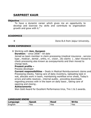 SARPREET KAUR
Objective
To have a dynamic career which gives me an opportunity to
develop and exercise my skills and contribute to organization
growth and grow with it.”
ACADEMICS
 Done B.A from Jaipur University.
WORK EXPERIENCE
 Working with Aon, Gurgaon
Duration: - since 2008 – till date
Joined as team member in claim processing (medical insurance , service
type , medical , dental , ortho, rx , vision , otc claims ) , later moved to
check processing also known as overpayments and then moved to
charge back.
Present profile –
Process developer
Current responsibilities – Deals in Medical Reimbursement claims and
Processing checks, Taking care of daily inventory, Uploading task in
wat, allocate work in team, maintaining workflow error sheet, Today’s
errors and edits resolves , internal audits , providing downloads
regarding process with in the team on daily basis , taking care of
opening and closing .
Achievements-
Won Gold Award for Excellent Performance trice, Tire 1 & 2 awards.
LANGUAGE KNOW
Language Speak Read Write
English Yes Yes Yes
 