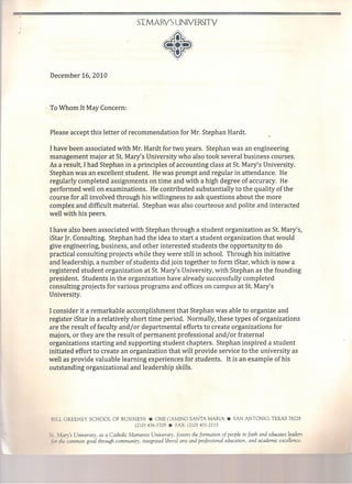 ST.MARY'S UNIVI:RSITY
•December 16,2010
To Whom It May Concern:
Please accept this letter of recommendation for Mr. Stephan Hardt.
I have been associated with Mr. Hardt for two years. Stephan was an engineering
management major at St. Mary's University who also took several business courses.
As a result, I had Stephan in a principIes of accounting class at St. Mary's University.
Stephan was an excellent student. He was prompt and regular in attendance. He
regularly completed assignments on time and with a high degree of accuracy. He
performed well on examinations. He contributed substantially to the quality ofthe
course for all involved through his willingness to ask questions about the more
complex and difficult material. Stephan was also courteous and polite and interacted
well with his peers.
Ihave also been associated with Stephan through a student organization as St. Mary's,
iStar [r. Consulting. Stephan had the idea to start a student organization that would
give engineering, business, and other interested students the opportunity to do
practical consulting projects while they were still in school. Through his initiative
and leadership, a number of students did join together to form iStar, which is now a
registered student organization at St. Mary's University, with Stephan as the founding
president. Students in the organization have already successfully completed
consulting projects for various programs and offices on campus at St. Mary's
University.
I consider it a remarkable accomplishment that Stephan was able to organize and
register iStar in a relatively short time period. Normally, these types of organizations
are the result of faculty and/or departmental efforts to create organizations for
majors, or they are the result of permanent professional and/or fraternal
organizations starting and supporting student chapters. Stephan inspired a stutlent
initiated effort to create an organization that will provi de service to the university as
well as provide valuable learning experiences for students. It is an example ofhis
outstanding organizational and leadership skills.
BILL GREEHEY SCHOOL OF BUSINESS • ONE CAMINO SANTA MARIA. SAN ANTONIO, TEXAS 78228
(210) 436-3705 • FAX (210) 431-2115
Se. Mary's University, as a Catholic Marianist University, [oster: the formation of people in faith and educates leaders
ar the common good through community, integrated liberal arts and professional education, and academic excellence.
 