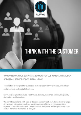 WAYOALLOWSYOURBUSINESSESTOMONITORCUSTOMERSATISFACTION
ACROSSALLSERVICEPOINTSINREAL-TIME
The solution is designed for businesses that are essentially retail based, with a large
customer base and multiple locations.
Key market segments include: Health Care, Banking, Insurance, Airlines, Hospitality,
Agriculture and Education.
We provide our clients with a set of decision support tools that allows them to target
all customer interactions and measure the promise of their services against the
expectation of their customers. Thisinformation is captured and relayed in real time
and we have four main areas of analysis:
THINK WITH THE CUSTOMER
 