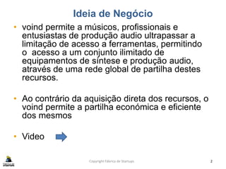 Ideia de Negócio
• voind permite a músicos, profissionais e
entusiastas de produção audio ultrapassar a
limitação de acesso a ferramentas, permitindo
o acesso a um conjunto ilimitado de
equipamentos de síntese e produção audio,
através de uma rede global de partilha destes
recursos.
• Ao contrário da aquisição direta dos recursos, o
voind permite a partilha económica e eficiente
dos mesmos
• Video
Copyright Fábrica de Startups 2
 