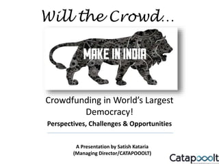 Crowdfunding in World’s Largest
Democracy!
Perspectives, Challenges & Opportunities
Will the Crowd…
A Presentation by Satish Kataria
(Managing Director/CATAPOOOLT)
 