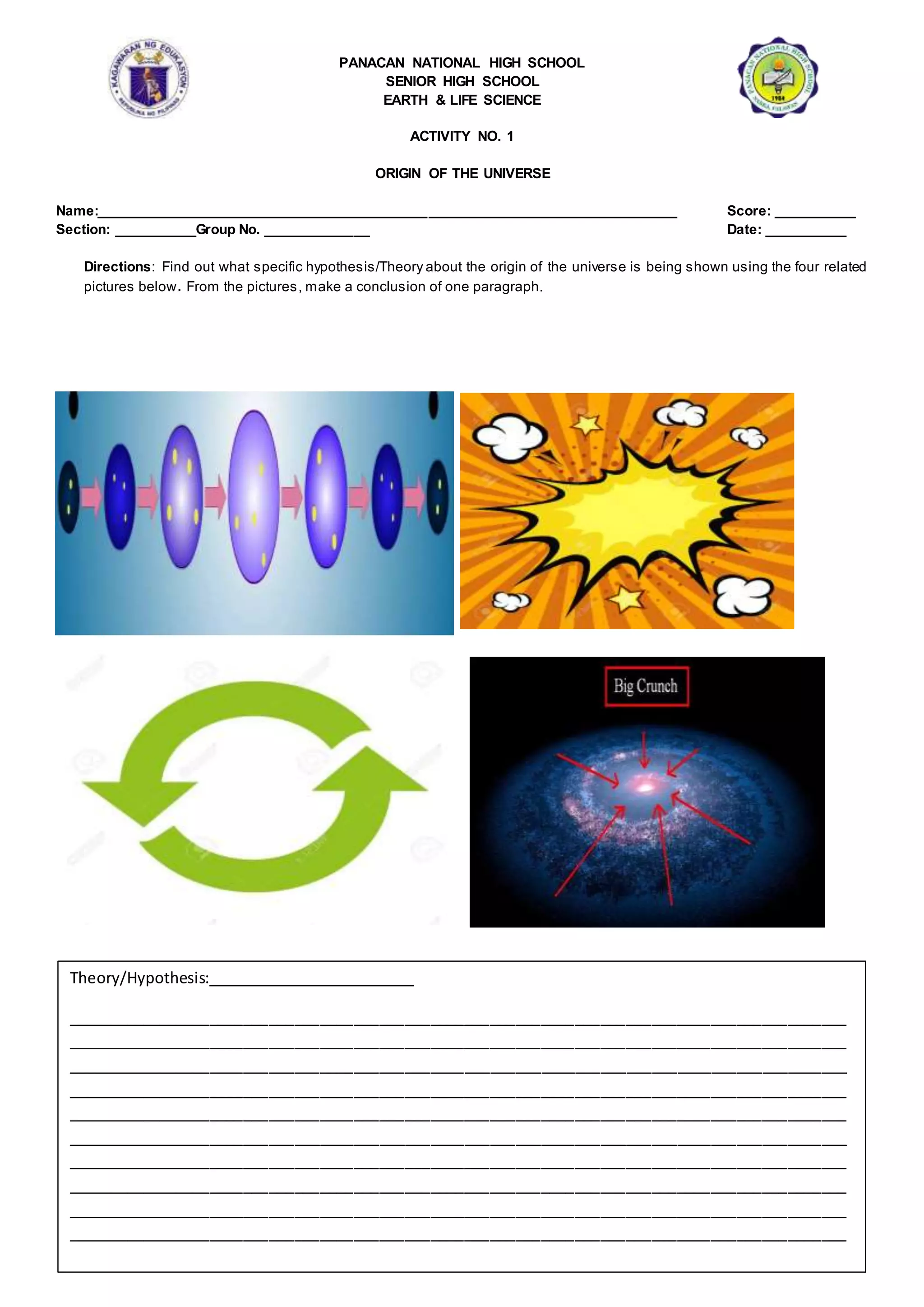 PANACAN NATIONAL HIGH SCHOOL
SENIOR HIGH SCHOOL
EARTH & LIFE SCIENCE
ACTIVITY NO. 1
ORIGIN OF THE UNIVERSE
Name:__________________________________________________________________________ Score: __________
Section: __________Group No. _____________ Date: __________
Directions: Find out what specific hypothesis/Theory about the origin of the universe is being shown using the four related
pictures below. From the pictures, make a conclusion of one paragraph.
Theory/Hypothesis:_________________________
____________________________________________________________________________________________
____________________________________________________________________________________________
____________________________________________________________________________________________
____________________________________________________________________________________________
____________________________________________________________________________________________
____________________________________________________________________________________________
____________________________________________________________________________________________
____________________________________________________________________________________________
____________________________________________________________________________________________
____________________________________________________________________________________________