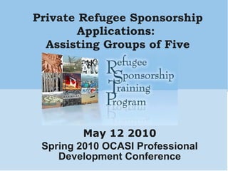 Private Refugee Sponsorship Applications:  Assisting Groups of Five May 12 2010 Spring 2010 OCASI Professional Development Conference 