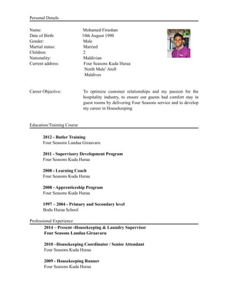 Personal Details
Name: Mohamed Firushan
Date of Birth: 10th August 1990
Gender: Male
Martial status: Married
Children: 2
Nationality: Maldivian
Current address: Four Seasons Kuda Huraa
North Male’Atoll
Maldives
Career Objective: To optimize customer relationships and my passion for the
hospitality industry, to ensure our guests had comfort stay in
guest rooms by delivering Four Seasons service and to develop
my career in Housekeeping
Education/Training Course
2012 - Butler Training
Four Seasons Landaa Giraavaru
2011 - Supervisory Development Program
Four Seasons Kuda Huraa
2008 - Learning Coach
Four Seasons Kuda Huraa
2008 - Apprenticeship Program
Four Seasons Kuda Huraa
1997 – 2004 - Primary and Secondary level
Bodu Huraa School
Professional Experience
2014 – Present -Housekeeping & Laundry Supervisor
Four Seasons Landaa Giraavaru
2010 –Housekeeping Coordinator / Senior Attendant
Four Seasons Kuda Huraa
2009 - Housekeeping Runner
Four Seasons Kuda Huraa
 