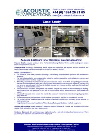 Contact us for your industrial noise solutions.
+44 (0) 1924 26 21 65
sales@acousticapplications.co.uk
Case Study
Acoustic Enclosure for a `Horizontal Balancing Machine'
Process Details: Acoustic enclosure for a `Horizontal Balancing Machine' for the worlds leading aero engine
based aerospace manufacturer.
Scope of Work: To design, manufacture, deliver, install and commission the required acoustic enclosure, this
being of approximate overall dimensions 6.4m long x 3.2m wide x 2.5m high.
Design Considerations: -
• The enclosure to be fit for purpose in providing a safe working environment for operations and maintenance
personnel.
• The unit to be supplied in two pre-assembled halves for positioning about the existing balancing machine and
associated ancillary / auxiliary equipment.
• When fully assembled, the enclosure to provide the desired access in the form of bi-parting pneumatically
operated, horizontally sliding doors and canopy, giving unhindered access to both the enclosure front and roof
over an area approximately 3.5m long, to facilitate operator entry/egress, and the loading and unloading of
tooling via an overhead shop crane.
• Surface mounted floor track arrangement with external rampart and internal aluminium tread-plate decking,
offering personnel safe passage in and out of the enclosure without encountering an unacceptable trip
hazard.
• Acoustically insulated vision panels that provide the necessary resistance to internal damage by projectiles,
flying debris etc.
• Inclined vision panel arrangement to further enhance the operators overview of the balancing process.
• The provision of the necessary electrical fitments to facilitate adequate high frequency lighting suitable for
rotating machinery.
• Integration and mechanical installation of the end users factory standard door interlock equipment.
Acoustic Performance: Based solely on a maximum figure of 95dB(A) at 1 metre, the proposed construction
rated at 25db satisfied the end users requirements.
Customer Comment: We wish to convey a big thank you for a job well done by all parties concerned. Thank
you all for your dedication and commitment to this project.
Acoustic Applications is the trading name of Xtron Systems Limited
Unit 8, Caldervale Road, Horbury Junction Industrial Estate, Wakefield, West Yorkshire, WF4 5ER.
Telephone No. +44 (0) 1924 26 21 65 Facsimile No. +44 (0) 1924 26 48 17
England & Wales Company Registration No. 06986821 - VAT Registration No. GB 981 1986 80
 