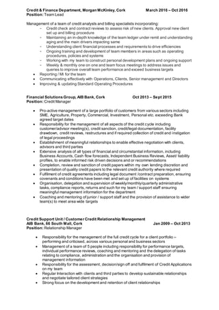 Credit & Finance Department, Morgan McKinley, Cork March 2016 – Oct 2016
Position: Team Lead
Management of a team of credit analysts and billing specialists incorporating:
- Credit check and contract reviews to assess risk of new clients. Approval new client
set up and billing procedure
- Maintaining an in-depth knowledge of the team ledger under remit and understanding
aging and the main drivers impacting same
- Understanding client financial processes and requirements to drive efficiencies
- Ongoing training and development of team members in areas such as operating
procedures, policies and systems
- Working with my team to construct personal development plans and ongoing support
- Weekly & monthly one on one and team focus meetings to address issues and
queries to improve overall team performance and exceed business targets
 Reporting / MI for the team
 Communicating effectively with Operations, Clients, Senior management and Directors
 Improving & updating Standard Operating Procedures
Financial Solutions Group, AIB Bank, Cork Oct 2013 – Sept 2015
Position: Credit Manager
 Pro-active management of a large portfolio of customers from various sectors including
SME, Agriculture, Property, Commercial, Investment, Personal etc. exceeding Bank
agreed target dates
 Responsibility for the management of all aspects of the credit cycle including
customer/advisor meeting(s), credit sanction, credit/legal documentation, facility
drawdown, credit reviews, restructures and if required collection of credit and instigation
of legal proceedings
 Establishment of meaningful relationships to enable effective negotiation with clients,
advisors and third parties
 Extensive analysis of all types of financial and circumstantial information, including
Business Accounts, Cash flow forecasts, Independent Business Reviews, Asset/ liability
profiles, to enable informed risk driven decisions and or recommendations
 Completion, review and sanction of credit papers within my own lending discretion and
presentation of quality credit papers to the relevant credit authority where required
 Fulfilment of credit agreements including legal document /contract preparation, ensuring
covenants and conditions have been met and set up of facilities on systems
 Organisation, delegation and supervision of weekly/monthly/quarterly administrative
tasks, compliance reports, returns and such for my team / support staff ensuring
meaningful management information for the department
 Coaching and mentoring of junior / support staff and the provision of assistance to wider
team(s) to meet area wide targets
Credit Support Unit / Customer Credit Relationship Management
AIB Bank, 66 South Mall, Cork Jan 2009 – Oct 2013
Position: Relationship Manager
 Responsibility for the management of the full credit cycle for a client portfolio –
performing and criticised, across various personal and business sectors
 Management of a team of 5 people including responsibility for performance targets,
individual performance reviews, coaching and mentoring and the delegation of tasks
relating to compliance, administration and the organisation and provision of
management information
 Responsibility for the assessment, decision/sign off and fulfilment of Credit Applications
on my team
 Regular Interaction with clients and third parties to develop sustainable relationships
and negotiate tailored client strategies
 Strong focus on the development and retention of client relationships
 