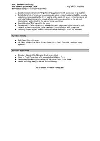 AIB Commercial Banking
AIB Bank 66 South Mall, Cork July 2007 – Jan 2009
Position: Credit Lender / Credit Underwriter
 Credit assessment / underwriting of lending applications with exposures of up to €10m
 Detailed analysis of lending proposals incorporating reviewof repayment ability, security
valuations, risk assessments, stress testing, and a credit risk grade review to make a fair
and balanced decision and/or provide a balanced recommendation to the relevant
discretionary authority within the agreed turnaround times
 Credit Grading / Risk expert for the team
 Development of effective working relationships with colleagues in the internal branch
network and various support departments to promote efficient work processes
 Collating various reports and information to derive meaningful MI for the business
Additional Skills
 Full Clean Driving License
 I.T. Skills – MS Office (Word, Excel, PowerPoint), SAP, Financial, client and billing
systems
Hobbies & Interests
 Director – Board of St. Michaels Credit Union, Cork
 Chair of Credit Committee –St. Michaels Credit Union, Cork.
 Secretary of Marketing Committee –St. Michaels Credit Union, Cork
 Travel, Reading, Hiking, Exercise and Socialising
References available on request
 
