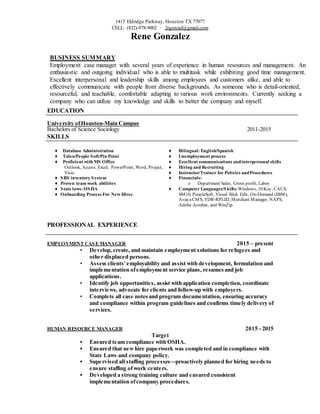 1415 Eldridge Parkway, Houston TX 77077
CELL: (832)-978-9002 ⋅ 2rgonzal@gmail.com
Rene Gonzalez
BUSINESS SUMMARY
Employment case manager with several years of experience in human resources and management. An
enthusiastic and outgoing individual who is able to multitask while exhibiting good time management.
Excellent interpersonal and leadership skills among employees and customers alike, and able to
effectively communicate with people from diverse backgrounds. As someone who is detail-oriented,
resourceful, and teachable, comfortable adapting to various work environments. Currently seeking a
company who can utilize my knowledge and skills to better the company and myself.
EDUCATION
University ofHouston-Main Campus
Bachelors of Science Sociology 2011-2015
SKILLS
♦ Database Administration
♦ Taleo/People Soft/Pin Point
♦ Proficient with MS Office
Outlook, Access, Excel, PowerPoint, Word, Project,
Visio
♦ SRS inventory System
♦ Proven team work abilities
♦ State laws: OSHA
♦ Onboarding Process For New Hires
♦ Bilingual: English/Spanish
♦ Unemployment process
♦ Excellent communications andinterpersonal skills
♦ Hiring and Recruiting
♦ Instructor/Trainer for Policies andProcedures
♦ Financials:
o Department Sales, Gross profit, Labor
♦ Computer Languages/Skills: Windows, 10 Key, CACS,
SM10, PeopleSoft, Visual Slick Edit, On-Demand (IBM),
AvayaCMS, FDR-RPLID, Merchant Manager, NAPS,
Adobe Acrobat, and WinZip.
PROFESSIONAL EXPERIENCE
EMPLOYMENT CASE MANAGER 2015 – present
• Develop, create, and maintain employment solutions for refugees and
other displaced persons.
• Assess clients’employability and assist with development, formulation and
implementation ofemployment service plans, resumes and job
applications.
• Identify job opportunities, assist with application completion, coordinate
interviews, advocate for clients and follow-up with employers.
• Complete all case notesand program documentation, ensuring accuracy
and compliance within program guidelines and confirms timely delivery of
services.
HUMAN RESOURCE MANAGER 2015 - 2015
Target
▪ Ensured team compliance with OSHA.
▪ Ensured that new hire paperwork was completed and in compliance with
State Laws and company policy.
▪ Supervised all staffing processes—proactively planned for hiring needs to
ensure staffing ofwork centers.
▪ Developed a strong training culture and ensured consistent
implementation ofcompany procedures.
 