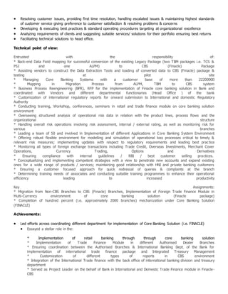  Resolving customer issues, providing first time resolution, handling escalated issues & maintaining highest standards
of customer service giving preference to customer satisfaction & resolving problems & concerns
 Developing & executing best practices & standard operating procedures targeting at organizational excellence
 Analyzing requirements of clients and suggesting suitable services/ solutions for their portfolio ensuring best returns
 Facilitating technical solutions to head office.
Technical point of view:
Entrusted with the responsibility of:
* Back-end Data Field mapping for successful conversion of the existing Legacy Package (two TBM packages i.e. TCS &
PSI and one ALPM) to CBS (Finacle) Package
* Assisting vendors to construct the Data Extraction Tools and loading of converted data to CBS (Finacle) package &
testing at pilot site
* Managing Core Banking Systems with a customer base of more than 22200000
* Mapping in Migration Process from ALPM, TBM to CBS system
* Business Process Reengineering (BPR), RFP for the implementation of Finacle core banking solution in Bank and
coordinated with Vendors and different departmental functionaries (Head Office ) of the bank
* Customization of international regulatory reports for onward submission to International and domestic Regulatory
Authority
* Conducting training, Workshop, conferences, seminars in retail and trade finance module on core banking solution
environment
* Overseeing structured analysis of operational risk data in relation with the product lines, process flows and the
organizational structure
* Handling overall risk operations involving risk assessment, internal / external rating, as well as monitoring risk for
various branches
* Leading a team of 50 and involved in Implementation of different Applications in Core Banking System Environment
* Offering robust flexible environment for modelling and simulation of operational loss processes critical to timely &
relevant risk measures; implementing updates with respect to regulatory requirements and leading best practice
* Monitoring all types of foreign exchange transactions including Trade Credit, Overseas Investments, Merchant Cover
Operations, Currency Trading, Options and Derivatives
* Ensuring compliance with internal guidelines / RBI / best customer selling practices.
* Conceptualizing and implementing competent strategies with a view to penetrate new accounts and expand existing
ones for a wide range of products / services; maintaining good relationship with HNI and private banking customers
* Ensuring a customer focused approach for quick redressal of queries & complaints at the branch
* Determining training needs of associates and conducting suitable training programmes to enhance their operational
efficiency leading to increased productivity
Key Assignments:
* Migration from Non-CBS Branches to CBS (Finacle) Branches, Implementation of Foreign Trade Finance Module in
Multi-Currency environment of core banking solution (Finacle package)
* Completion of hundred percent (i.e. approximately 2000 branches) mechanization under Core Banking Solution
(FINACLE)
Achievements:
 Led efforts across coordinating different department for implementation of Core Banking Solution (i.e. FINACLE)
 Essayed a stellar role in the:
* Implementation of retail banking through through core banking solution
* Implementation of Trade Finance Module in different Authorised Dealer Branches
* Ensuring coordination between the Authorised Branches & International Banking Dept. of the Bank for
implementation of international trade finance package and Integrated Treasury Management
* Customization of different types of reports in CBS environment
* Integration of the International Trade finance with the back office of international banking division and treasury
department
* Served as Project Leader on the behalf of Bank in International and Domestic Trade Finance module in Finacle-
CBS
 