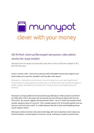 UK FinTech start-up Munnypot announces robo-advice
service for mass market
Munnypot (www.munnypot.com) launching robo-advice service to help those trapped in UK’s
financial advice gap
London –Autumn 2016 - A new service aiming to offer affordable financial advice begins its pre-
launch today and is due to be available to the UK public in the autumn.
Munnypot is a robo-advice and investment service that anyone can use to get straightforward
financial advice in a language they can understand, at a fraction of the cost of a financial adviser or
wealth manager. Munnypot fees can work out to a fraction of the cost of traditional ways of
investing.
Munnypot is aiming to address the financial advice gap affecting 16 million people across Britain1
.
As of May 2015, 47% of consumers had not received any form of financial advice within the last
three years2
, yet research suggests that the demand is there - up to 5.4 million extra people would
consider paying for advice if it cost less3
. This is needed, because 57% of UK working adults have less
than one month of income saved4
. It is widely believed that lack of clear and affordable guidance
may be largely to blame.
Munnypot combines the latest robo-advice technology with human expertise to learn about your
financial situation, set financial goals, invest your money, and keep you posted on performance.
 