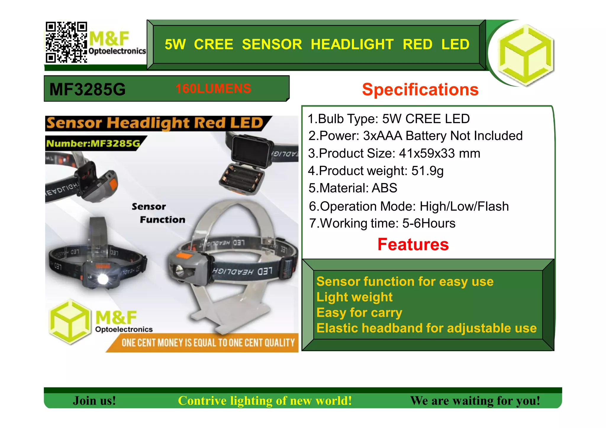 5W CREE SENSOR HEADLIGHT RED LED
MF3285G Specifications
1.Bulb Type: 5W CREE LED
2.Power: 3xAAA Battery Not Included
3.Product Size: 41x59x33 mm
4.Product weight: 51.9g
5.Material: ABS
6.Operation Mode: High/Low/Flash
7.Working time: 5-6Hours
Features
Sensor function for easy use
Light weight
Easy for carry
Elastic headband for adjustable use
Join us! Contrive lighting of new world! We are waiting for you!
160LUMENS
 