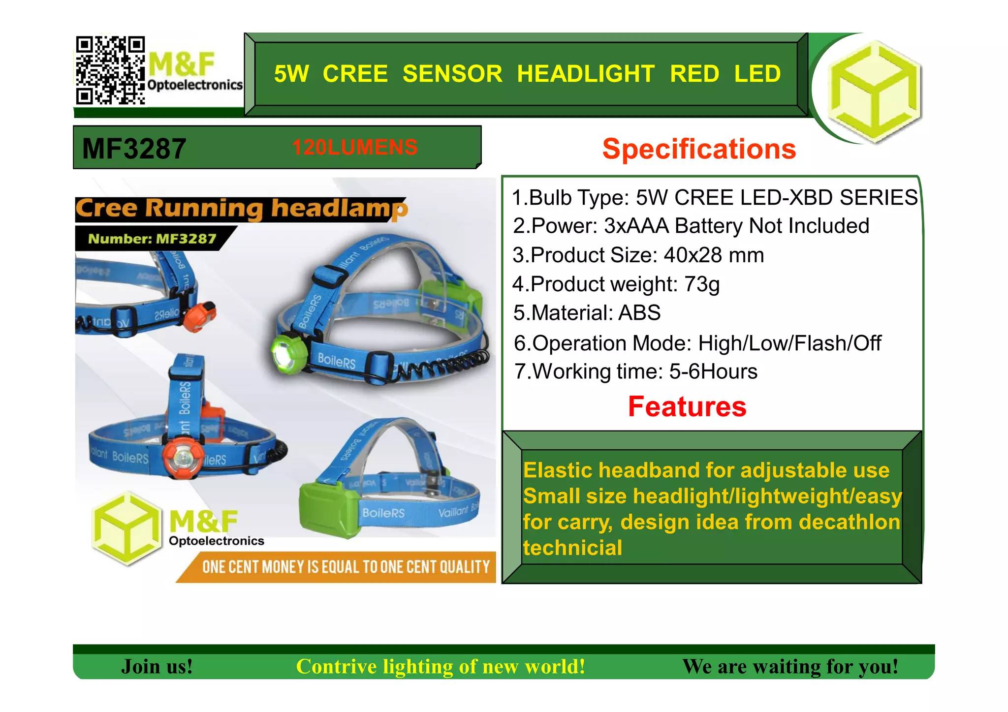 5W CREE SENSOR HEADLIGHT RED LED
MF3287 Specifications
1.Bulb Type: 5W CREE LED-XBD SERIES
2.Power: 3xAAA Battery Not Included
3.Product Size: 40x28 mm
4.Product weight: 73g
5.Material: ABS
6.Operation Mode: High/Low/Flash/Off
7.Working time: 5-6Hours
Features
Elastic headband for adjustable use
Small size headlight/lightweight/easy
for carry, design idea from decathlon
technicial
Join us! Contrive lighting of new world! We are waiting for you!
120LUMENS
 