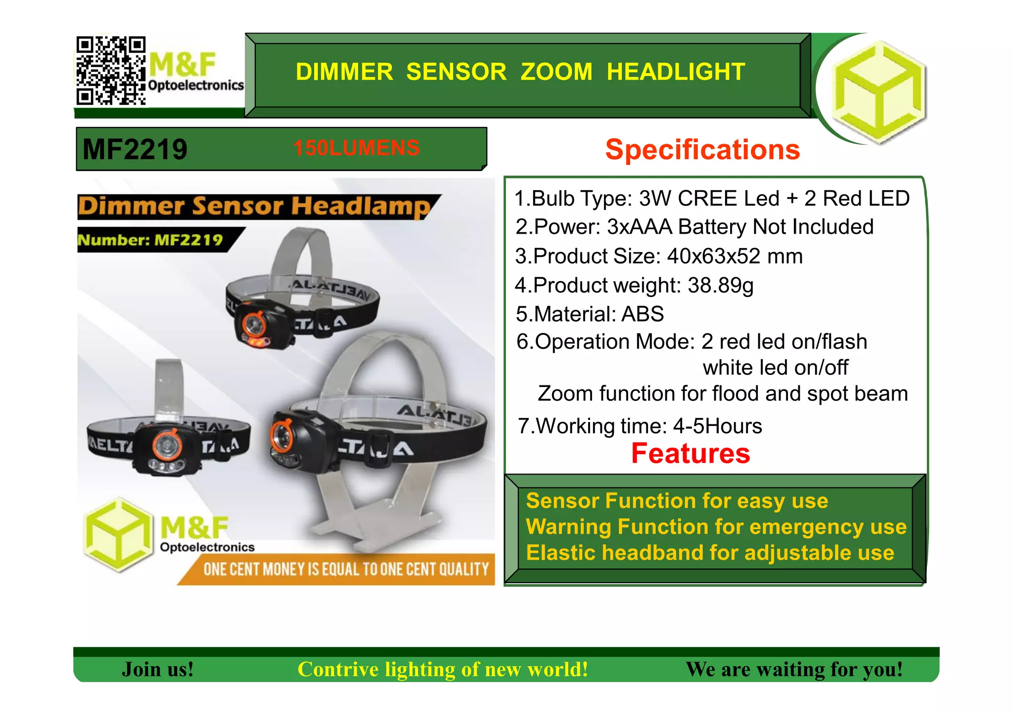 DIMMER SENSOR ZOOM HEADLIGHT
MF2219 Specifications
1.Bulb Type: 3W CREE Led + 2 Red LED
2.Power: 3xAAA Battery Not Included
3.Product Size: 40x63x52 mm
4.Product weight: 38.89g
5.Material: ABS
6.Operation Mode: 2 red led on/flash
white led on/off
Zoom function for flood and spot beam
7.Working time: 4-5Hours
Features
Sensor Function for easy use
Warning Function for emergency use
Elastic headband for adjustable use
Join us! Contrive lighting of new world! We are waiting for you!
150LUMENS
 