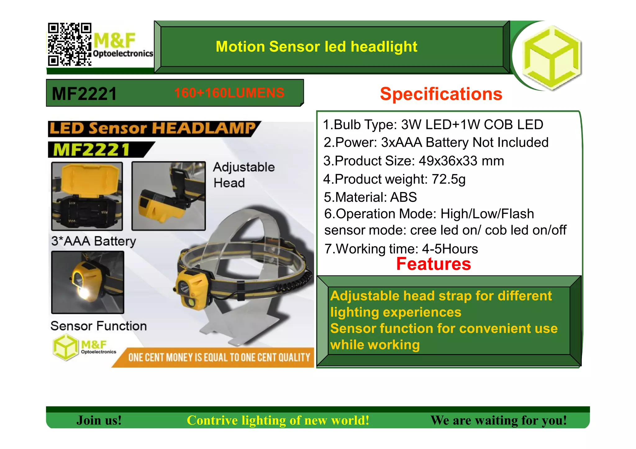 Motion Sensor led headlight
MF2221 Specifications
1.Bulb Type: 3W LED+1W COB LED
2.Power: 3xAAA Battery Not Included
3.Product Size: 49x36x33 mm
4.Product weight: 72.5g
5.Material: ABS
6.Operation Mode: High/Low/Flash
sensor mode: cree led on/ cob led on/off
7.Working time: 4-5Hours
Features
Adjustable head strap for different
lighting experiences
Sensor function for convenient use
while working
Join us! Contrive lighting of new world! We are waiting for you!
160+160LUMENS
 