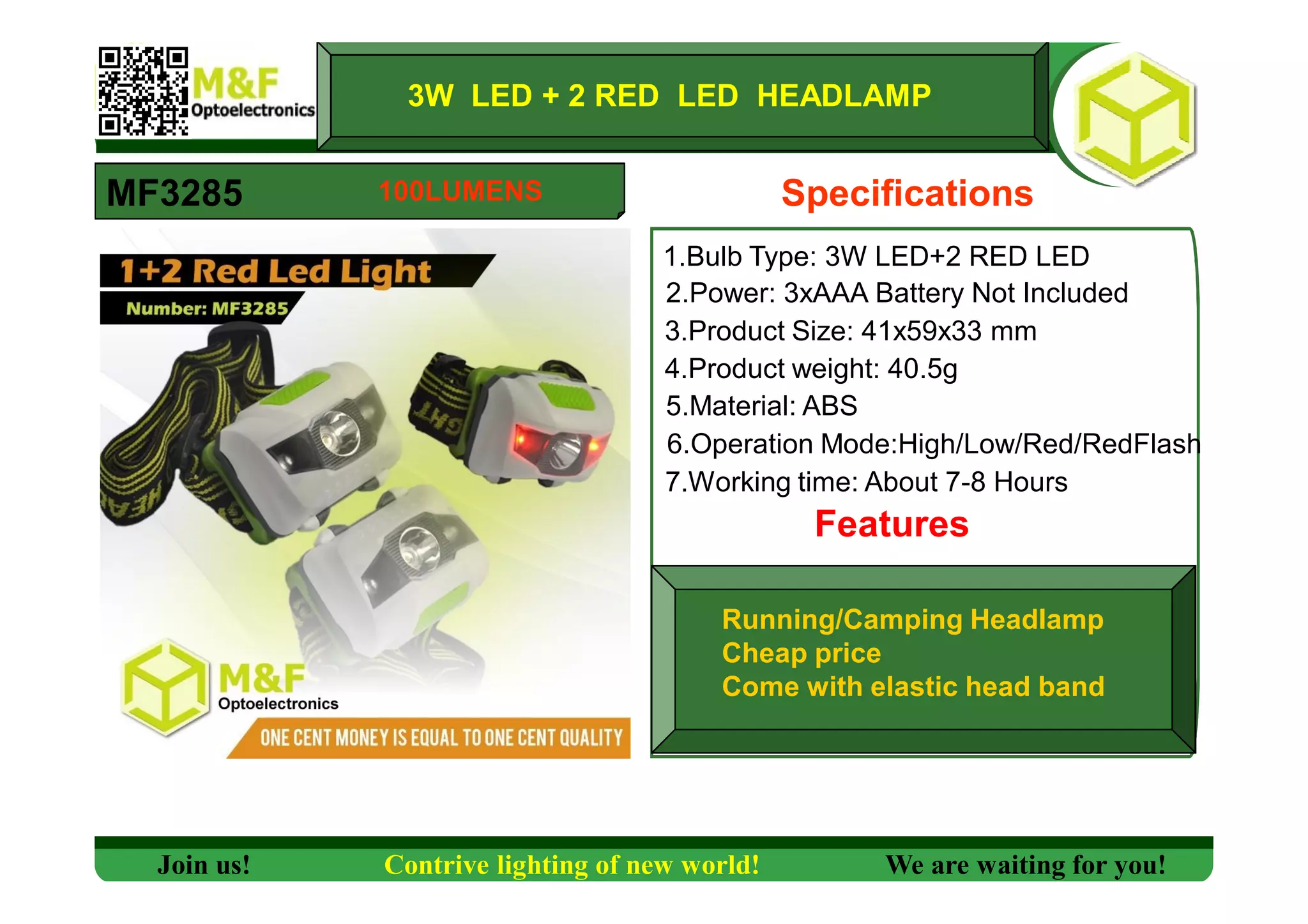 3W LED + 2 RED LED HEADLAMP
MF3285 Specifications
1.Bulb Type: 3W LED+2 RED LED
2.Power: 3xAAA Battery Not Included
3.Product Size: 41x59x33 mm
4.Product weight: 40.5g
5.Material: ABS
6.Operation Mode:High/Low/Red/RedFlash
7.Working time: About 7-8 Hours
Features
Running/Camping Headlamp
Cheap price
Come with elastic head band
Join us! Contrive lighting of new world! We are waiting for you!
100LUMENS
 
