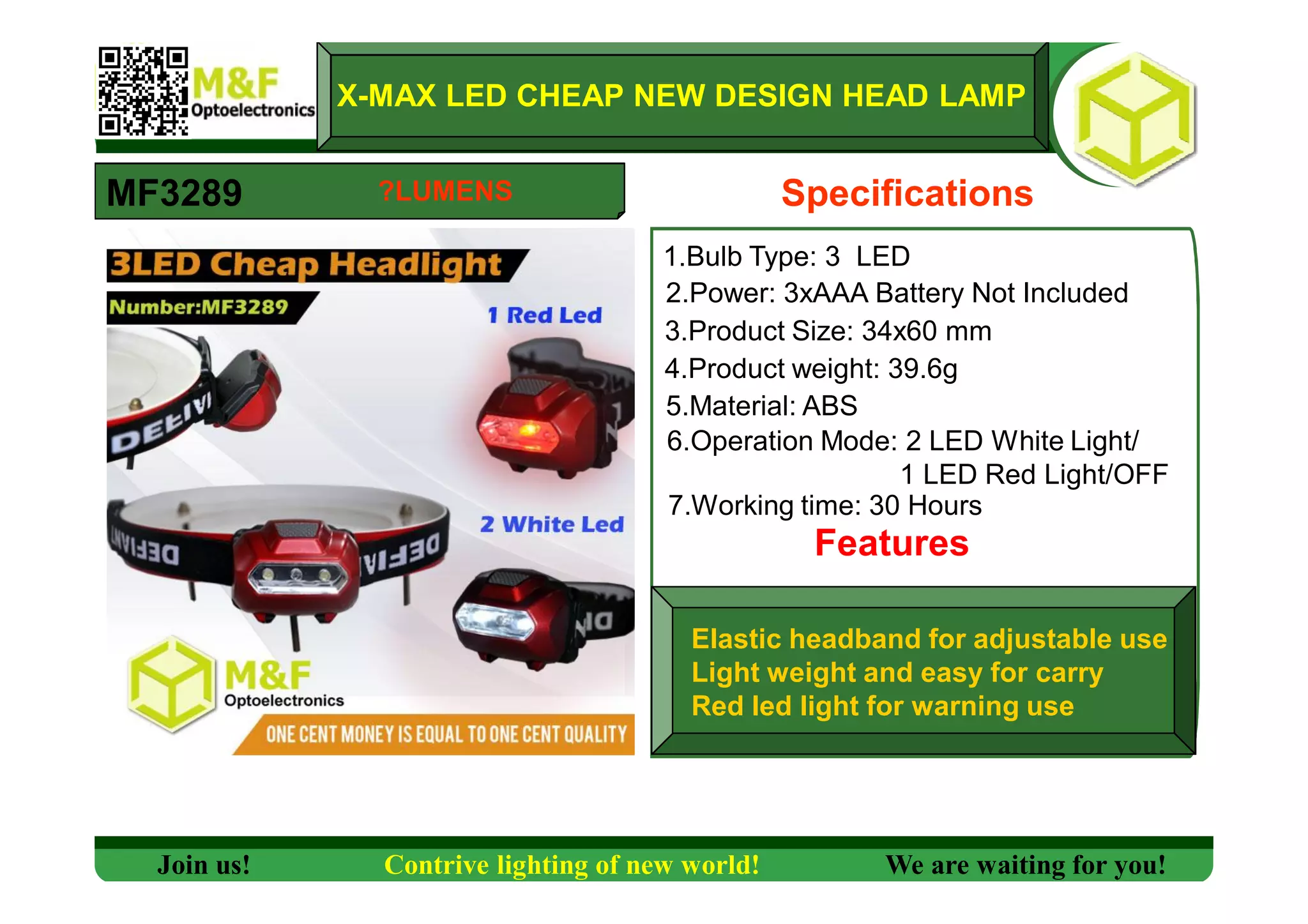 X-MAX LED CHEAP NEW DESIGN HEAD LAMP
MF3289 Specifications
1.Bulb Type: 3 LED
2.Power: 3xAAA Battery Not Included
3.Product Size: 34x60 mm
4.Product weight: 39.6g
5.Material: ABS
6.Operation Mode: 2 LED White Light/
1 LED Red Light/OFF
7.Working time: 30 Hours
Features
Elastic headband for adjustable use
Light weight and easy for carry
Red led light for warning use
Join us! Contrive lighting of new world! We are waiting for you!
?LUMENS
 