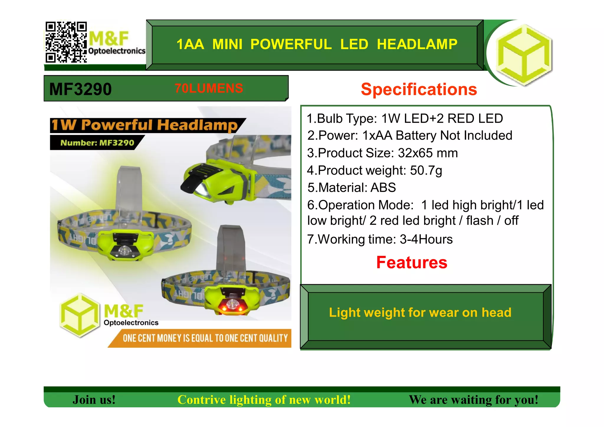 1AA MINI POWERFUL LED HEADLAMP
MF3290 Specifications
1.Bulb Type: 1W LED+2 RED LED
2.Power: 1xAA Battery Not Included
3.Product Size: 32x65 mm
4.Product weight: 50.7g
5.Material: ABS
6.Operation Mode: 1 led high bright/1 led
low bright/ 2 red led bright / flash / off
7.Working time: 3-4Hours
Features
Light weight for wear on head
Join us! Contrive lighting of new world! We are waiting for you!
70LUMENS
 