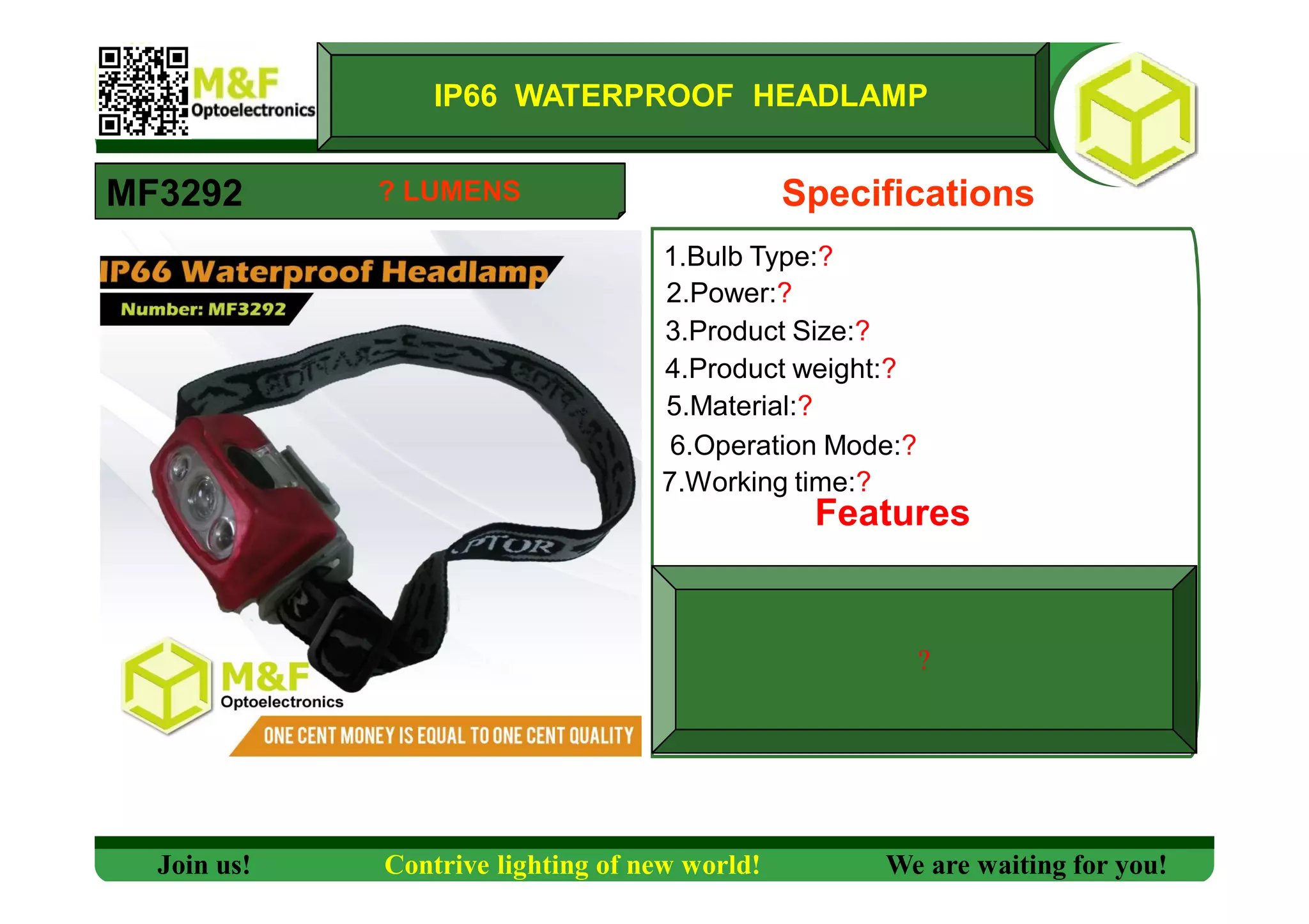 IP66 WATERPROOF HEADLAMP
MF3292 Specifications
1.Bulb Type:?
2.Power:?
3.Product Size:?
4.Product weight:?
5.Material:?
6.Operation Mode:?
7.Working time:?
Features
?
Join us! Contrive lighting of new world! We are waiting for you!
? LUMENS
 