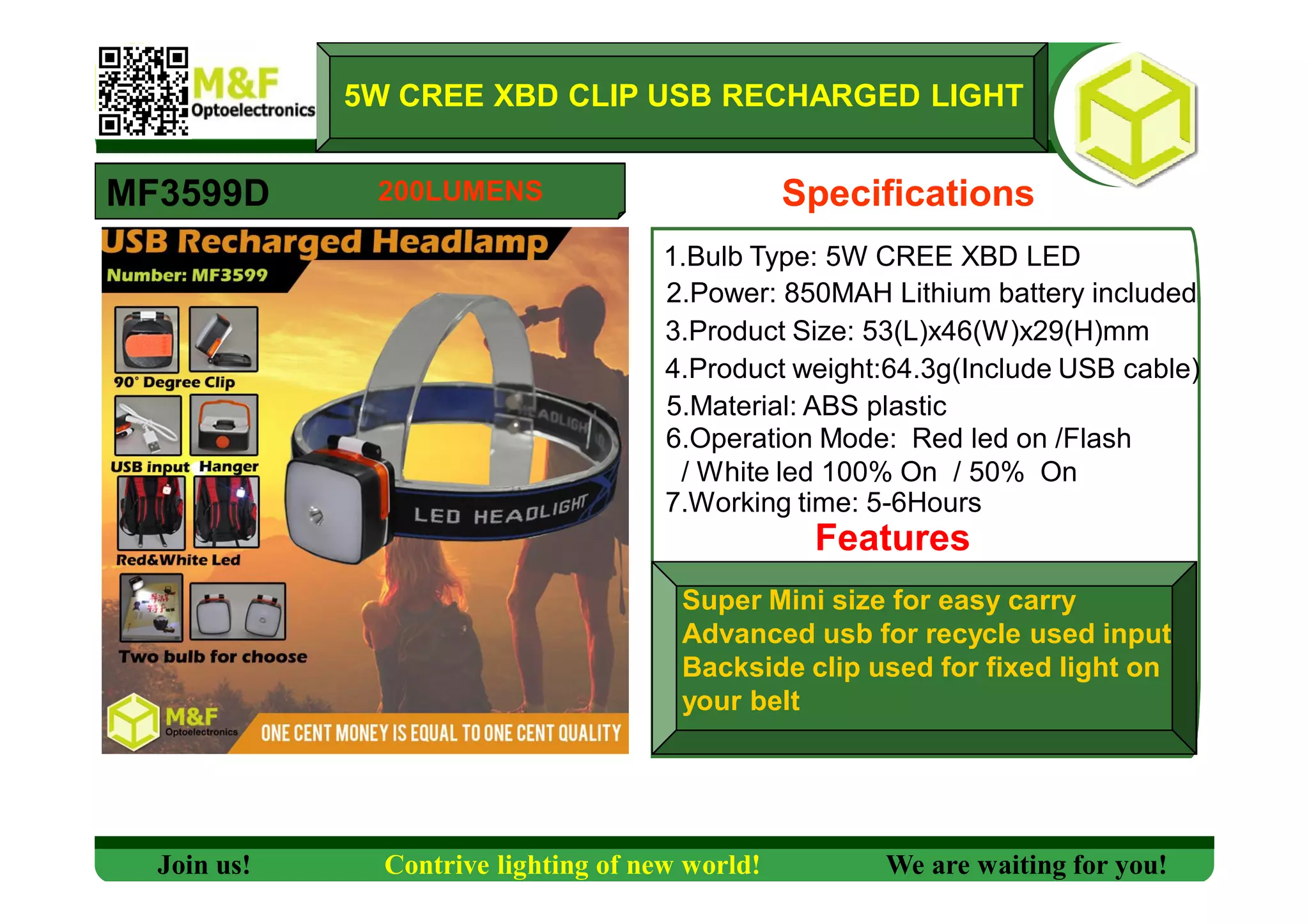 5W CREE XBD CLIP USB RECHARGED LIGHT
MF3599D Specifications
1.Bulb Type: 5W CREE XBD LED
2.Power: 850MAH Lithium battery included
3.Product Size: 53(L)x46(W)x29(H)mm
4.Product weight:64.3g(Include USB cable)
5.Material: ABS plastic
6.Operation Mode: Red led on /Flash
/ White led 100% On / 50% On
7.Working time: 5-6Hours
Features
Super Mini size for easy carry
Advanced usb for recycle used input
Backside clip used for fixed light on
your belt
Join us! Contrive lighting of new world! We are waiting for you!
200LUMENS
 