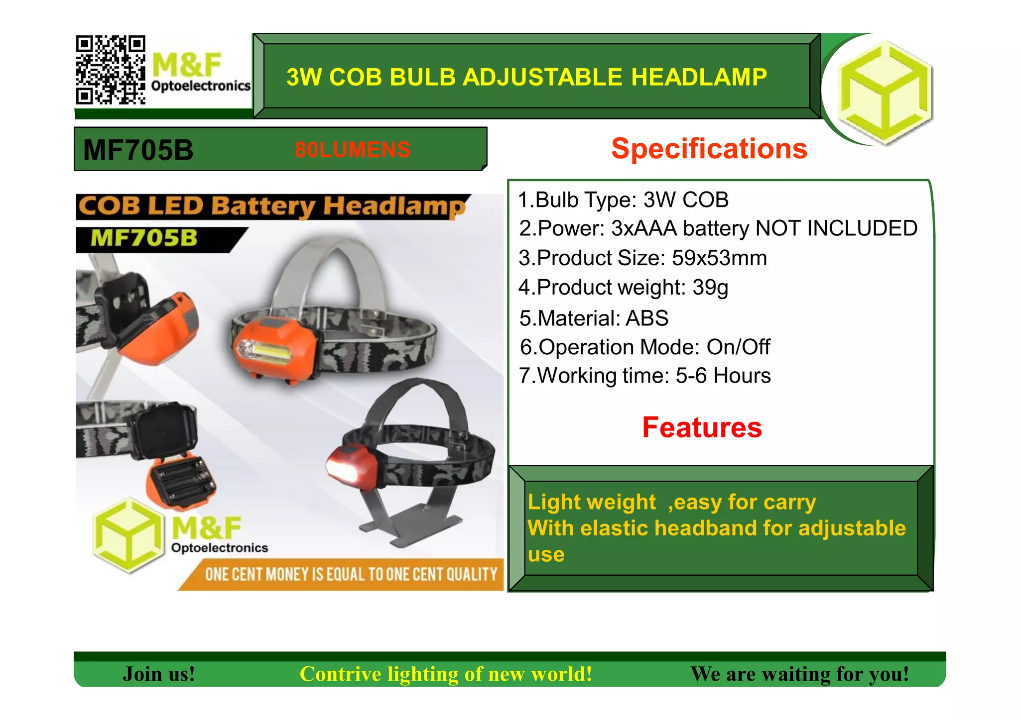 MF705B
3W COB BULB ADJUSTABLE HEADLAMP
1.Bulb Type: 3W COB
Specifications
2.Power: 3xAAA battery NOT INCLUDED
3.Product Size: 59x53mm
4.Product weight: 39g
5.Material: ABS
6.Operation Mode: On/Off
Features
Light weight ,easy for carry
With elastic headband for adjustable
use
7.Working time: 5-6 Hours
Join us! Contrive lighting of new world! We are waiting for you!
80LUMENS
 